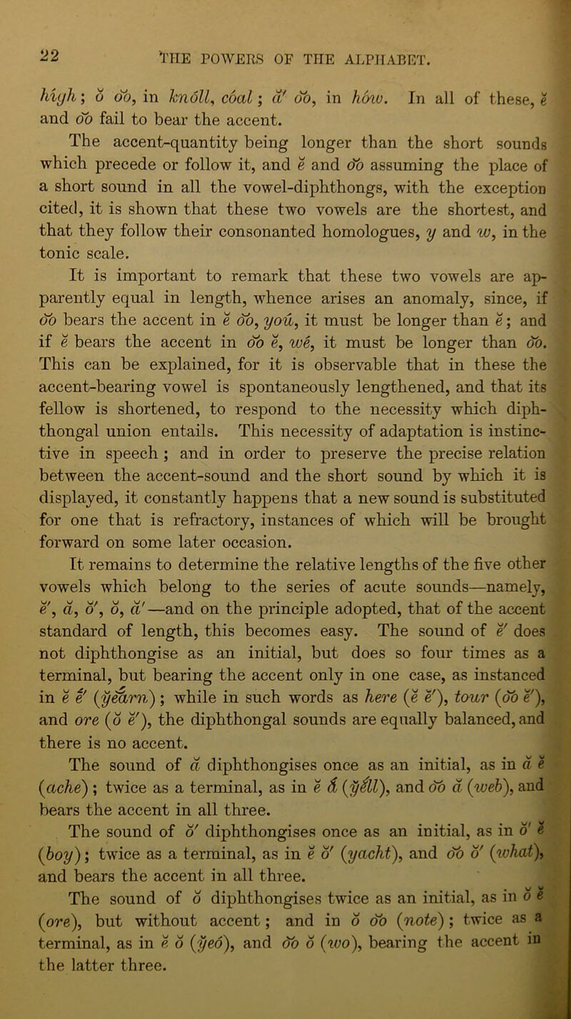 OO w w the powers of the alphabet. high', 6 db, in knoll, cda^; d' db, in hcnu. In all of these, e and oo fail to bear the accent. The accent-quantity being longer than the short sounds which precede or follow it, and e and db assuming the place of a short sound in all the vowel-diphthongs, with the exception cited, it is shown that these two vowels are the shortest, and that they follow their consonanted homologues, y and w, in the tonic scale. It is important to remark that these two vowels are ap- parently equal in length, whence arises an anomaly, since, if do bears the accent in e do, you, it must be longer than e; and if e bears the accent in db e, we, it must be longer than db. This can be explained, for it is observable that in these the accent-bearing vowel is spontaneously lengthened, and that its fellow is shortened, to respond to the necessity which diph- thongal union entails. This necessity of adaptation is instinc- tive in speech ; and in order to preserve the precise relation between the accent-sound and the short sound by which it is displayed, it constantly happens that a new sound is substituted for one that is refractory, instances of which will be brought forward on some later occasion. It remains to determine the relative lengths of the five other vowels which belong to the series of acute sounds—namely, e', d, o', b, cl'—and on the principle adopted, that of the accent standard of length, this becomes easy. The sound of e! not diphthongise as an initial, but does so four times as a terminal, but bearing the accent only in one case, as instanced in e e' (yearn); while in such words as here (e e'), tour (db e'), and ore (b e'), the diphthongal sounds are equally balanced, and there is no accent. The sound of d diphthongises once as an initial, as in d e ine sound oi a cupntnongises once as an initial, as m a t (ache) ; twice as a terminal, as in e d (y&l), and db d (web), and bears the accent in all three. The sound of 6' diphthongises once as an initial, as in o' 2 (boy); twice as a terminal, as in e o' (yacht), and db o' (what), and bears the accent in all three. The sound of b diphthongises twice as an initial, as in o « (ore), but without accent; and in o db (note) ; twice as a terminal, as in e o (yea), and db b (wo), bearing the accent in the latter three.