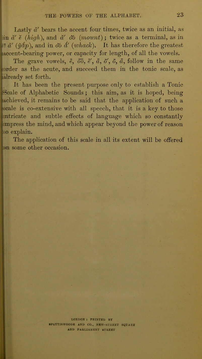 Lastly a' bears the accent four times, twice as an initial, as in a' e (high), and a' do (mount); twee as a terminal, as in accent-bearing power, or capacity for length, of all the vowels. The grave vowels, e, do, e!, d, o', d, d, follow in the same > wder as the acute, and succeed them in the tonic scale, as already set forth. It has been the present purpose only to establish a Tonic Beale of Alphabetic Sounds ; this aim, as it is hoped, being achieved, it remains to be said that the application of such a s'.cale is co-extensive with all speech, that it is a key to those iintricate and subtle effects of language which so constantly i mpress the mind, and which appear beyond the power of reason to explain. The application of this scale in all its extent will be offered i some other occasion. -? d' (i/tip), and in do a' (ivhctck). It has therefore the greatest LOSDON ! PRINTED BY BPOTTJBWOODK AND CO., NKW-STItEET HQUAIUf AND PAUMAMENT BTUKKT