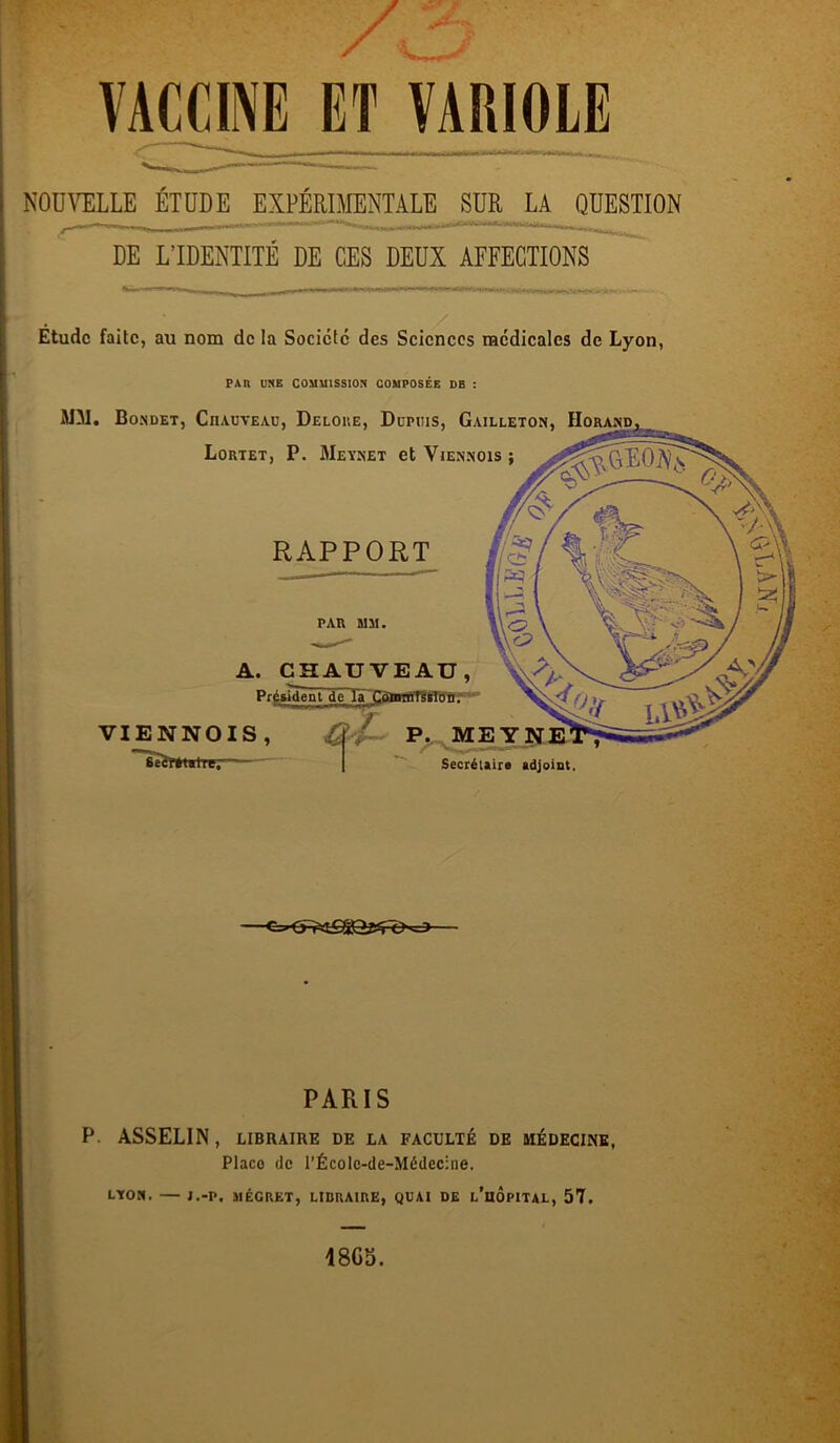 VACCINE ET VARIOLE NOUVELLE ÉTUDE EXPÉRIMENTALE SUR LA QUESTION DE L’IDENTITÉ DE CES DEUX AFFECTIONS Étude faite, au nom de la Société des Sciences médicales de Lyon, PAR UNE COMMISSION COMPOSEE DE : MM. Bo.ndet, Chauveau, Deloke, Dupuis, Gailleton, Horand Lortet, P. Meynet et Viennois RAPPORT PAR MM. A. CHAUVEAU, VIENNOIS , SeBpfetalrc,  Président de la Commission. P. MEY Secrétaire adjoint PARIS P. ASSELIN, LIBRAIRE DE LA FACULTÉ DE MÉDECINE, Placo de l’Écolc-de-Médecine. LYON. J.-P. MÉGRET, LIBRAIRE, QUAI DE l’UOPITAL, 57. 18Gb.