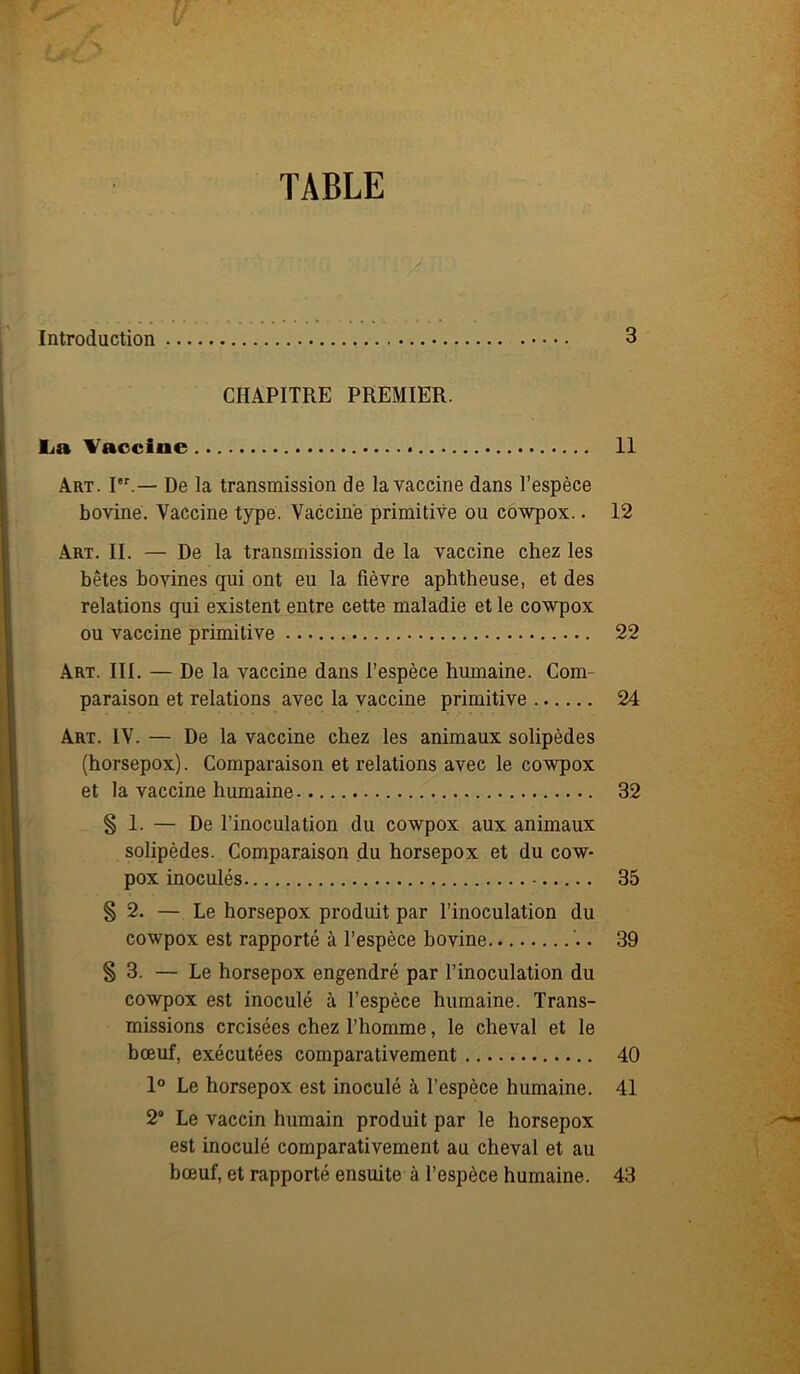 TABLE Introduction 3 CHAPITRE PREMIER. l<a Vaccine 11 Art. Ier.— De la transmission de la vaccine dans l’espèce bovine. Vaccine type. Vaccine primitive ou cowpox.. 12 Art. II. — De la transmission de la vaccine chez les bêtes bovines qui ont eu la lièvre aphtheuse, et des relations qui existent entre cette maladie et le cowpox ou vaccine primitive 22 Art. III. — De la vaccine dans l’espèce humaine. Com- paraison et relations avec la vaccine primitive 24 Art. IV. — De la vaccine chez les animaux solipèdes (horsepox). Comparaison et relations avec le cowpox et la vaccine humaine 32 § 1. — De l’inoculation du cowpox aux animaux solipèdes. Comparaison du horsepox et du cow- pox inoculés 35 § 2. — Le horsepox produit par l’inoculation du cowpox est rapporté à l’espèce bovine . 39 § 3. — Le horsepox engendré par l’inoculation du cowpox est inoculé à l’espèce humaine. Trans- missions croisées chez l’homme, le cheval et le bœuf, exécutées comparativement 2° Le vaccin humain produit par le horsepox est inoculé comparativement au cheval et au bœuf, et rapporté ensuite à l’espèce humaine. 43