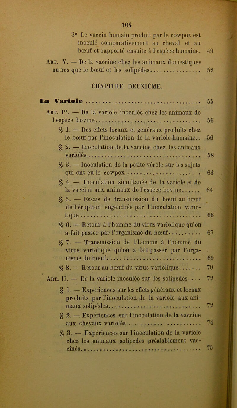 3° Le vaccin humain produit par le cowpox est inoculé comparativement au cheval et au bœuf et rapporté ensuite à l’espèce humaine. Art. V. — De la vaccine chez les animaux domestiques autres que le bœuf et les solipèdes CHAPITRE DEUXIÈME. La Variole Art. Ior. — De la variole inoculée chez les animaux de l’espèce bovine § 1. — Des effets locaux et généraux produits chez le bœuf par l’inoculation de la variole humaine.. § 2. — Inoculation de la vaccine chez les animaux variolés § 3. — Inoculation de la petite vérole sur les sujets qui ont eu le cowpox § 4. — Inoculation simultanée de la variole et de la vaccine aux animaux de l’espèce bovine § 5. — Essais de transmission du bœuf au bœuf de l’éruption engendrée par l’inoculation vario- lique § 6. — Retour à l’homme du virus variolique qu’on a fait passer par l’organisme du bœuf § 7. — Transmission de l’homme à l’homme du virus variolique qu’on a fait passer par l’orga- nisme du bœuf § 8. — Retour au bœuf du virus variolique Art. II. — De la variole inoculée sur les solipèdes... • § 1. — Expériences sur les effets généraux et locaux produits par l’inoculation de la variole aux ani- maux solipèdes. § 2. — Expériences sur l’inoculation de la vaccine aux chevaux variolés § 3. — Expériences sur l’inoculation de la variole chez les animaux solipèdes préalablement vac- cinés