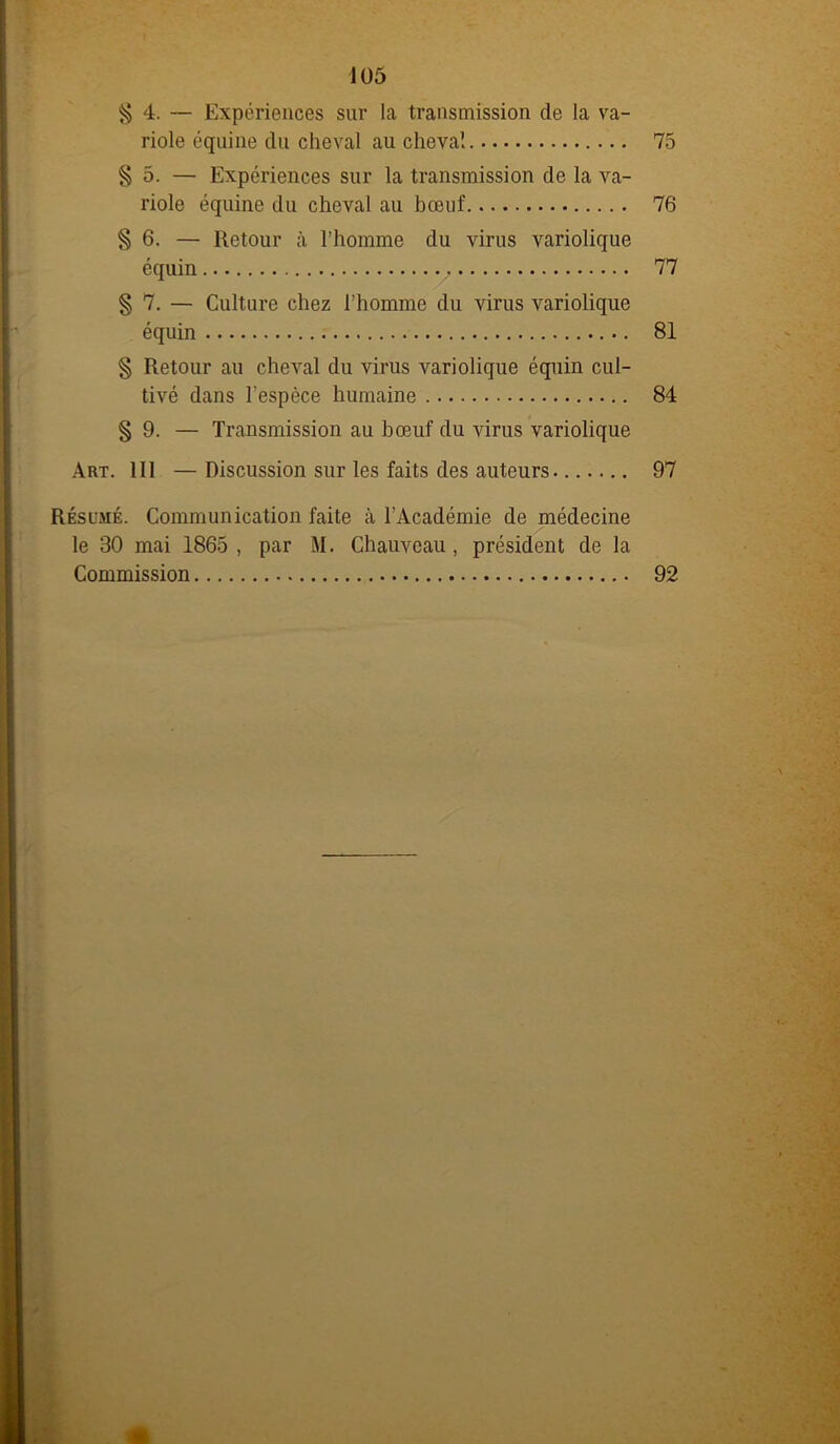 § 4. — Expériences sur la transmission de la va- riole équine du cheval au cheval 75 § 5. — Expériences sur la transmission de la va- riole équine du cheval au bœuf 76 § 6. — Retour à l’homme du virus variolique équin 77 § 7. — Culture chez l'homme du virus variolique équin 81 § Retour au cheval du virus variolique équin cul- tivé dans l'espèce humaine 84 § 9. — Transmission au bœuf du virus variolique Art. 111 —Discussion sur les faits des auteurs 97 Résumé. Communication faite à l’Académie de médecine le 30 mai 1865 , par M. Chauveau, président de la Commission 92