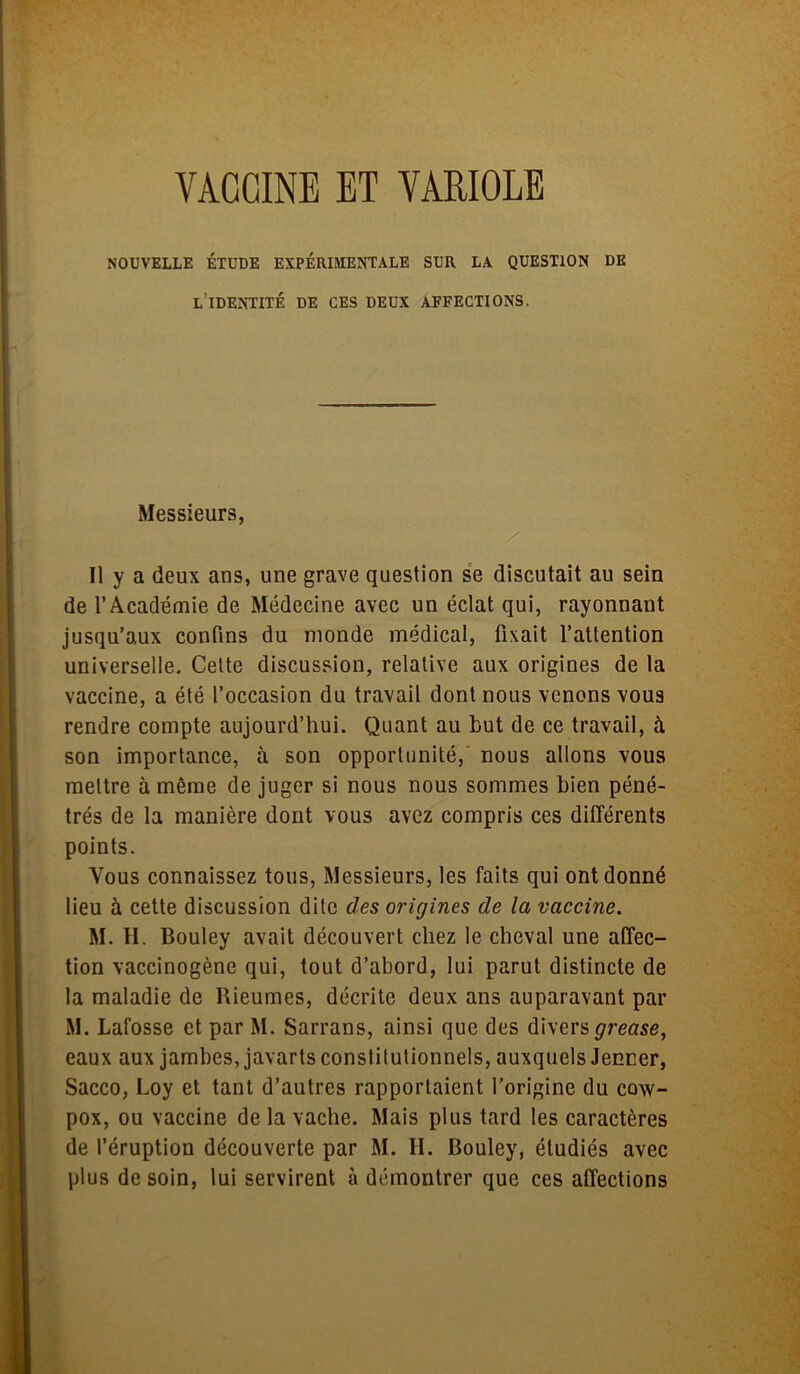 NOUVELLE ÉTUDE EXPÉRIMENTALE SUR LA QUESTION DE l’identité de ces deux affections. Messieurs, x Il y a deux ans, une grave question se discutait au sein de l’Académie de Médecine avec un éclat qui, rayonnant jusqu’aux confins du monde médical, fixait l’attention universelle. Cette discussion, relative aux origines de la vaccine, a été l’occasion du travail dont nous venons vous rendre compte aujourd’hui. Quant au but de ce travail, à son importance, à son opportunité, nous allons vous mettre à même de juger si nous nous sommes bien péné- trés de la manière dont vous avez compris ces différents points. Vous connaissez tous, Messieurs, les faits qui ont donné lieu à cette discussion dite des origines de la vaccine. M. H. Bouley avait découvert chez le cheval une affec- tion vaccinogène qui, tout d’abord, lui parut distincte de la maladie de Rieumes, décrite deux ans auparavant par M. Lafosse et par M. Sarrans, ainsi que des divers grease, eaux aux jambes, javarts constitutionnels, auxquels Jenner, Sacco, Loy et tant d’autres rapportaient l’origine du cow- pox, ou vaccine de la vache. Mais plus tard les caractères de l’éruption découverte par M. H. Bouley, étudiés avec plus de soin, lui servirent à démontrer que ces affections