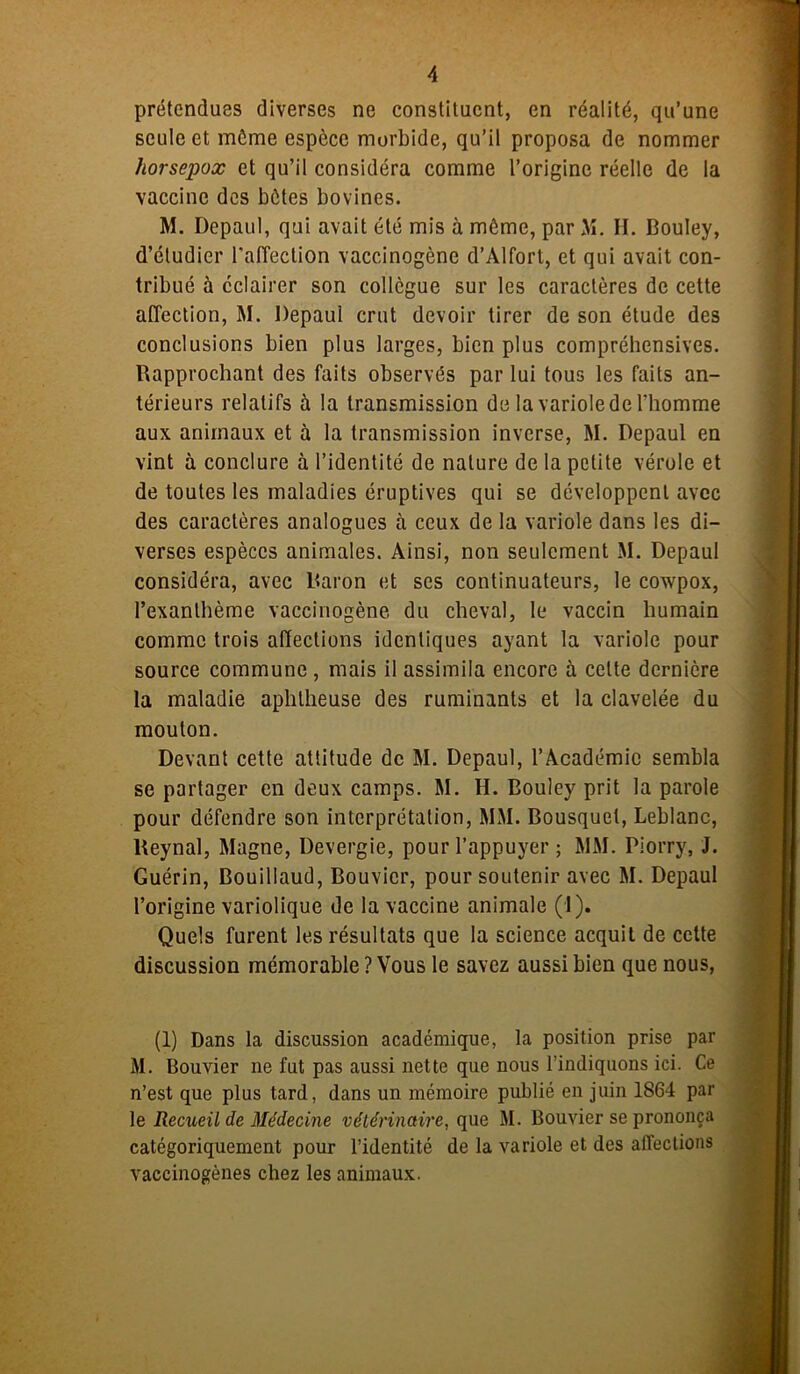 prétendues diverses ne constituent, en réalité, qu’une seule et même espèce morbide, qu’il proposa de nommer horsepox et qu’il considéra comme l’origine réelle de la vaccine des bêtes bovines. M. Depaul, qui avait été mis à même, par M. H. Bouley, d’étudier l'affection vaccinogène d’Alfort, et qui avait con- tribué à éclairer son collègue sur les caractères de cette affection, M. Depaul crut devoir tirer de son étude des conclusions bien plus larges, bien plus compréhensives. Rapprochant des faits observés par lui tous les faits an- térieurs relatifs à la transmission de la variole de l’homme aux animaux et à la transmission inverse, M. Depaul en vint à conclure à l’identité de nature de la petite vérole et de toutes les maladies éruptives qui se développent avec des caractères analogues à ceux de la variole dans les di- verses espèces animales. Ainsi, non seulement M. Depaul considéra, avec Baron et ses continuateurs, le cowpox, l’exanthème vaccinogène du cheval, le vaccin humain comme trois affections identiques ayant la variole pour source commune, mais il assimila encore à celte dernière la maladie aplitheuse des ruminants et la clavelée du mouton. Devant cette attitude de M. Depaul, l’Académie sembla se partager en deux camps. M. H. Bouley prit la parole pour défendre son interprétation, MM. Bousquet, Leblanc, Reynal, Magne, Devergie, pour l’appuyer ; MM. Piorry, J. Guérin, Bouillaud, Bouvier, pour soutenir avec M. Depaul l’origine variolique de la vaccine animale (1). Quels furent les résultats que la science acquit de cette discussion mémorable ? Vous le savez aussi bien que nous, (1) Dans la discussion académique, la position prise par M. Bouvier ne fut pas aussi nette que nous l’indiquons ici. Ce n’est que plus tard, dans un mémoire publié en juin 1864 par le Recueil de Médecine vétérinaire, que M. Bouvier se prononça catégoriquement pour l’identité de la variole et des affections vaccinogènes chez les animaux.