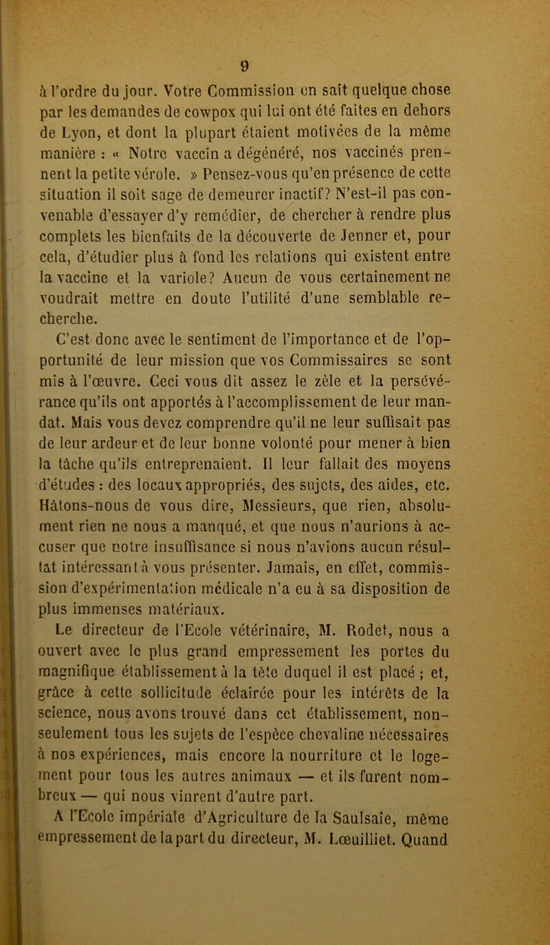 l’ordre du jour. Votre Commission en sait quelque chose par les demandes de coxvpox qui lui ont été faites en dehors de Lyon, et dont la plupart étaient motivées de la môme manière : >< Notre vaccin a dégénéré, nos vaccinés pren- nent la petite vérole. » Pensez-vous qu’en présence de cette situation il soit sage de demeurer inactif? N’est-il pas con- venable d’essayer d’y remédier, de chercher à rendre plus complets les bienfaits de la découverte de Jenner et, pour cela, d’étudier plus à fond les relations qui existent entre la vaccine et la variole? Aucun de vous certainement ne voudrait mettre en doute l’utilité d’une semblable re- cherche. C’est donc avec le sentiment de l’importance et de l’op- portunité de leur mission que vos Commissaires se sont mis à l’œuvre. Ceci vous dit assez le zèle et la persévé- rance qu’ils ont apportés à l’accomplissement de leur man- dat. Mais vous devez comprendre qu’il ne leur suffisait pas de leur ardeur et de leur bonne volonté pour mener à bien la tâche qu’ils entreprenaient. Il leur fallait des moyens d’études : des locaux appropriés, des sujets, des aides, etc. Hâtons-nous de vous dire, Messieurs, que rien, absolu- ment rien ne nous a manqué, et que nous n’aurions à ac- cuser que notre insuffisance si nous n’avions aucun résul- tat intéressant à vous présenter. Jamais, en effet, commis- sion d’expérimentation médicale n’a eu à sa disposition de plus immenses matériaux. Le directeur de l’Ecole vétérinaire, M. Rodet, nous a ouvert avec le plus grand empressement les portes du magnifique établissement à la tète duquel il est placé ; et, grâce à cette sollicitude éclairée pour les intérêts de la science, nous avons trouvé dans cct établissement, non- seulement tous les sujets de l’espèce chevaline nécessaires à nos expériences, mais encore la nourriture et le loge- ment pour tous les autres animaux — et ils furent nom- breux — qui nous vinrent d’autre part. A l’Ecole impériale d’Agriculture de la Saulsaie, même empressement de la part du directeur, M. Lœuilliet. Quand