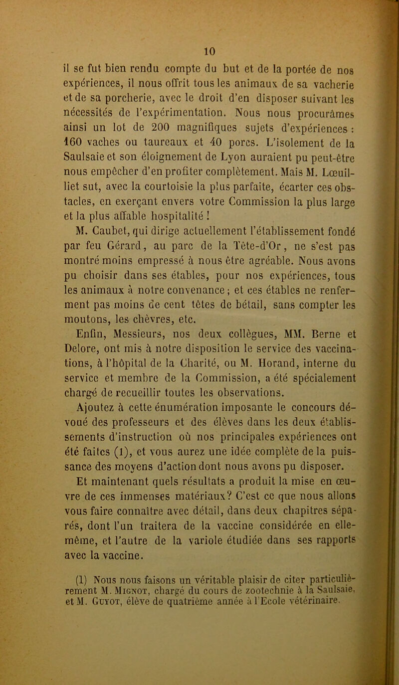 il se fut bien rendu compte du but et de la portée de nos expériences, il nous offrit tous les animaux de sa vacherie et de sa porcherie, avec le droit d’en disposer suivant les nécessités de l’expérimentation. Nous nous procurâmes ainsi un lot de 200 magnifiques sujets d’expériences : 160 vaches ou taureaux et 40 porcs. L’isolement de la Saulsaie et son éloignement de Lyon auraient pu peut-être nous empêcher d’en profiter complètement. Mais M. Lœuil- liet sut, avec la courtoisie la plus parfaite, écarter ces obs- tacles, en exerçant envers votre Commission la plus large et la plus affable hospitalité ! M. Caubet, qui dirige actuellement l’établissement fondé par feu Gérard, au parc de la Tète-d’Or, ne s’est pas montré moins empressé à nous être agréable. Nous avons pu choisir dans ses étables, pour nos expériences, tous les animaux à notre convenance; et ees étables ne renfer- ment pas moins de cent têtes de bétail, sans compter les moutons, les chèvres, etc. Enfin, Messieurs, nos deux collègues, MM. Berne et Delore, ont mis à notre disposition le service des vaccina- tions, à l’hôpital de la Charité, ou M. Horand, interne du service et membre de la Commission, a été spécialement chargé de recueillir toutes les observations. Ajoutez à cette énumération imposante le concours dé- voué des professeurs et des élèves dans les deux établis- sements d’instruction où nos principales expériences ont été faites (1), et vous aurez une idée complète de la puis- sance des moyens d'action dont nous avons pu disposer. Et maintenant quels résultats a produit la mise en œu- vre de ces immenses matériaux? C’est ce que nous allons vous faire connaître avec détail, dans deux chapitres sépa- rés, dont l’un traitera de la vaccine considérée en elle- même, et l'autre de la variole étudiée dans ses rapports avec la vaccine. (1) Nous nous faisons un véritable plaisir de citer particuliè- rement M. iMignot, chargé du cours de zootechnie à la Saulsaie, et M. Guyot, élève de quatrième année à l'Ecole vétérinaire.