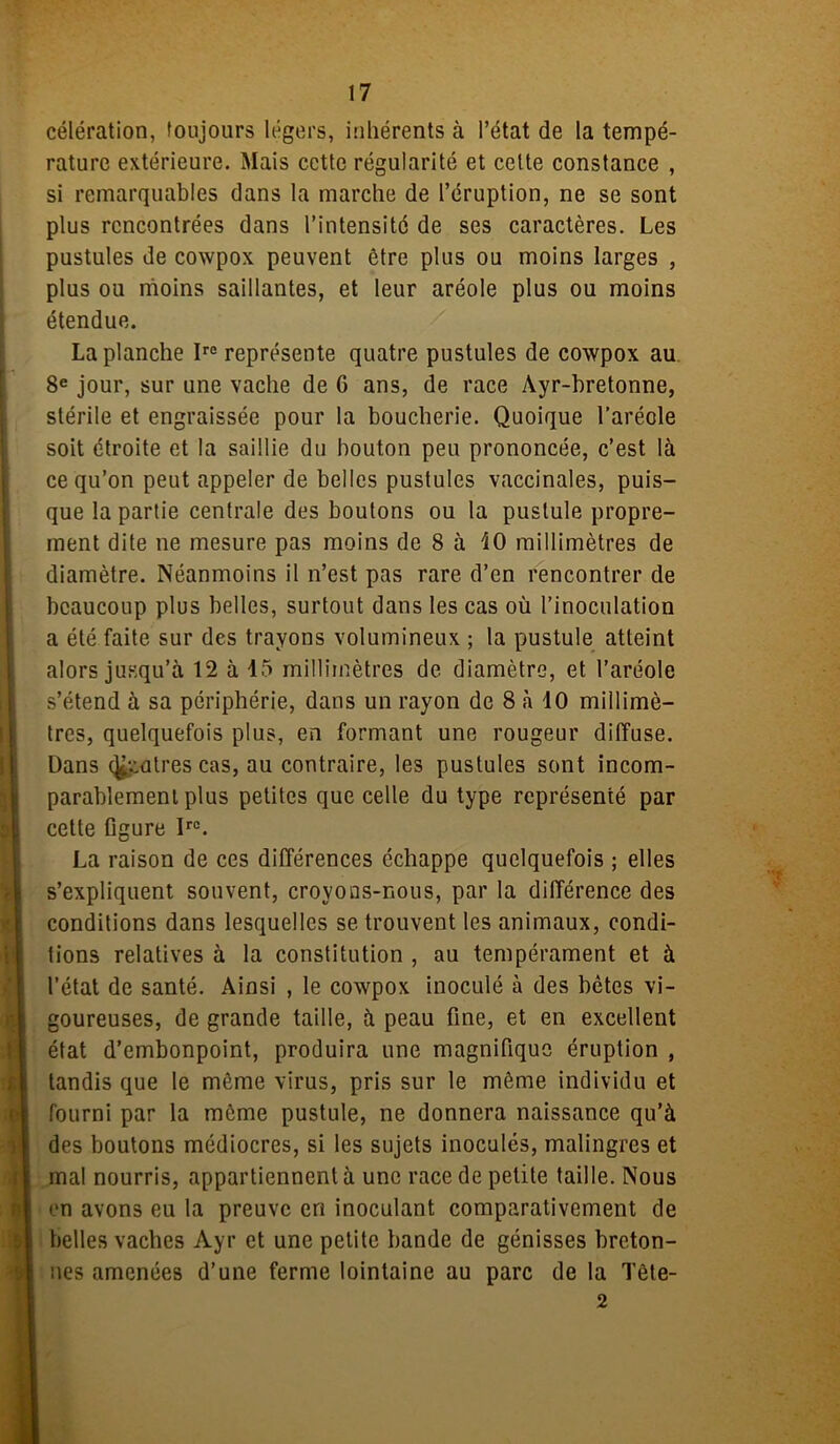 célération, toujours légers, inhérents à l’état de la tempé- rature extérieure. Mais cette régularité et celte constance , si remarquables dans la marche de l’éruption, ne se sont plus rencontrées dans l’intensitc de ses caractères. Les pustules de cowpox peuvent être plus ou moins larges , plus ou moins saillantes, et leur aréole plus ou moins étendue. La planche Irc représente quatre pustules de cowpox au 8e jour, sur une vache de 6 ans, de race Ayr-bretonne, stérile et engraissée pour la boucherie. Quoique l’aréole soit étroite et la saillie du bouton peu prononcée, c’est là ce qu’on peut appeler de belles pustules vaccinales, puis- que la partie centrale des boutons ou la pustule propre- ment dite ne mesure pas moins de 8 à 40 millimètres de diamètre. Néanmoins il n’est pas rare d’en rencontrer de beaucoup plus belles, surtout dans les cas où l’inoculation a été faite sur des trayons volumineux ; la pustule atteint alors jusqu’à 12 à 15 millimètres de diamètre, et l’aréole s’étend à sa périphérie, dans un rayon de 8 à 10 millimè- tres, quelquefois plus, en formant une rougeur diffuse. Dans patres cas, au contraire, les pustules sont incom- parablement plus petites que celle du type représenté par cette figure Ir0. La raison de ces différences échappe quelquefois ; elles s’expliquent souvent, crovous-nous, par la différence des conditions dans lesquelles se trouvent les animaux, condi- tions relatives à la constitution , au tempérament et à l’état de santé. Ainsi , le cowpox inoculé à des bêtes vi- goureuses, de grande taille, à peau fine, et en excellent état d’embonpoint, produira une magnifique éruption , tandis que le même virus, pris sur le môme individu et fourni par la môme pustule, ne donnera naissance qu’à des boutons médiocres, si les sujets inoculés, malingres et mal nourris, appartiennent à une race de petite taille. Nous en avons eu la preuve en inoculant comparativement de belles vaches Ayr et une petite bande de génisses breton- nes amenées d’une ferme lointaine au parc de la Tête- 2