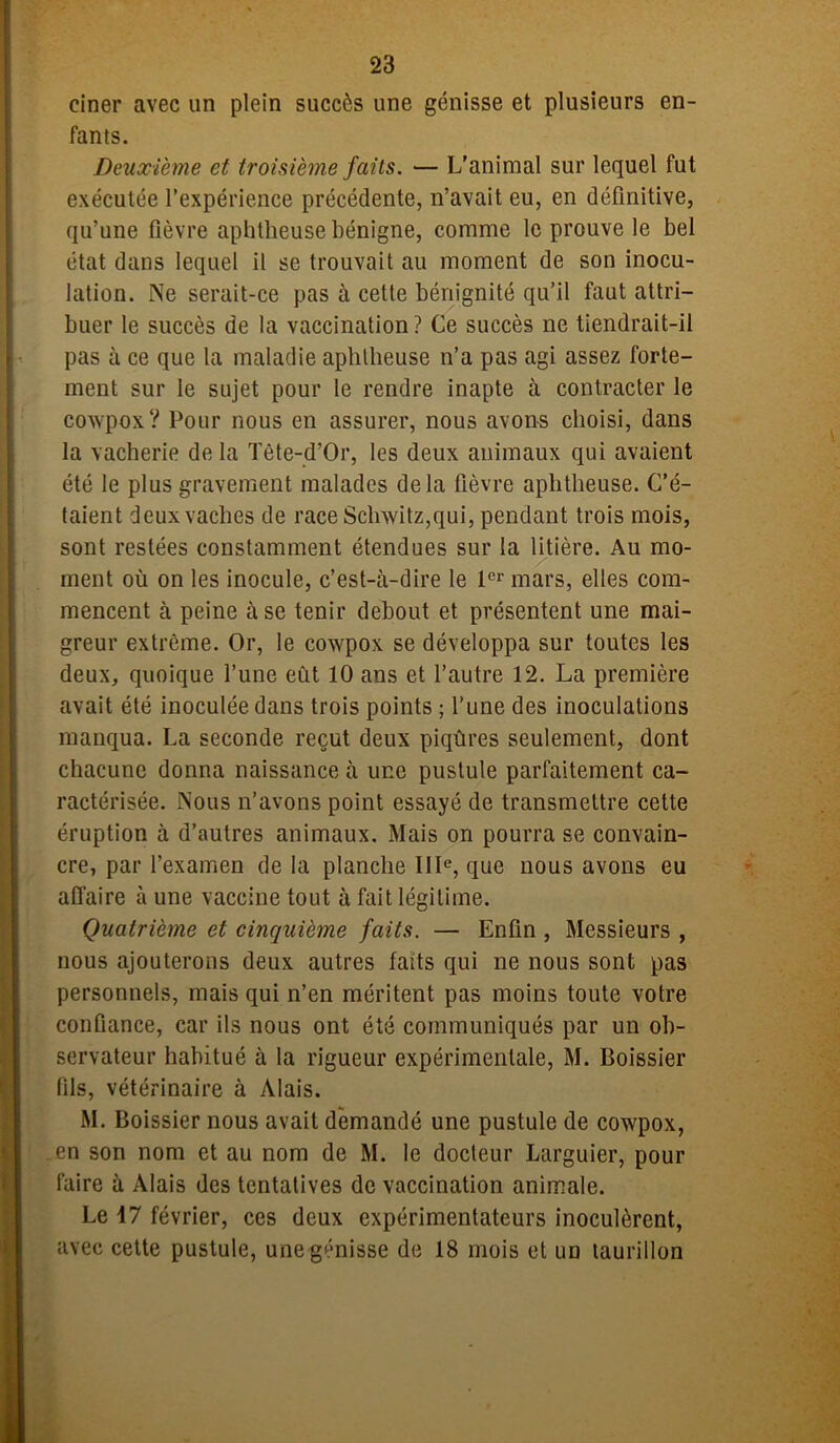 ciner avec un plein succès une génisse et plusieurs en- fants. Deuxième et troisième faits. — L'animal sur lequel fut exécutée l’expérience précédente, n’avait eu, en définitive, qu’une fièvre aphtheuse bénigne, comme le prouve le bel état dans lequel il se trouvait au moment de son inocu- lation. Ne serait-ce pas à cette bénignité qu’il faut attri- buer le succès de la vaccination? Ce succès ne tiendrait-il pas à ce que la maladie aplilbeuse n’a pas agi assez forte- ment sur le sujet pour le rendre inapte à contracter le cowpox? Pour nous en assurer, nous avons choisi, dans la vacherie de la Tète-d’Or, les deux animaux qui avaient été le plus gravement malades delà fièvre aphtheuse. C’é- taient deux vaches de race Schwitz,qui, pendant trois mois, sont restées constamment étendues sur la litière. Au mo- ment où on les inocule, c’est-à-dire le 1er mars, elles com- mencent à peine à se tenir debout et présentent une mai- greur extrême. Or, le cowpox se développa sur toutes les deux, quoique l’une eût 10 ans et l’autre 12. La première avait été inoculée dans trois points ; l’une des inoculations manqua. La seconde reçut deux piqûres seulement, dont chacune donna naissance à une pustule parfaitement ca- ractérisée. Nous n’avons point essayé de transmettre cette éruption à d’autres animaux. Mais on pourra se convain- cre, par l’examen de la planche IIIe, que nous avons eu affaire à une vaccine tout à fait légitime. Quatrième et cinquième faits. — Enfin , Messieurs , nous ajouterons deux autres faits qui ne nous sont pas personnels, mais qui n’en méritent pas moins toute votre confiance, car ils nous ont été communiqués par un ob- servateur habitué à la rigueur expérimentale, M. Boissier fils, vétérinaire à Mais. M. Boissier nous avait demandé une pustule de cowpox, en son nom et au nom de M. le docteur Larguier, pour faire à Mais des tentatives de vaccination animale. Le 17 février, ces deux expérimentateurs inoculèrent, avec cette pustule, une génisse de 18 mois et un laurillon