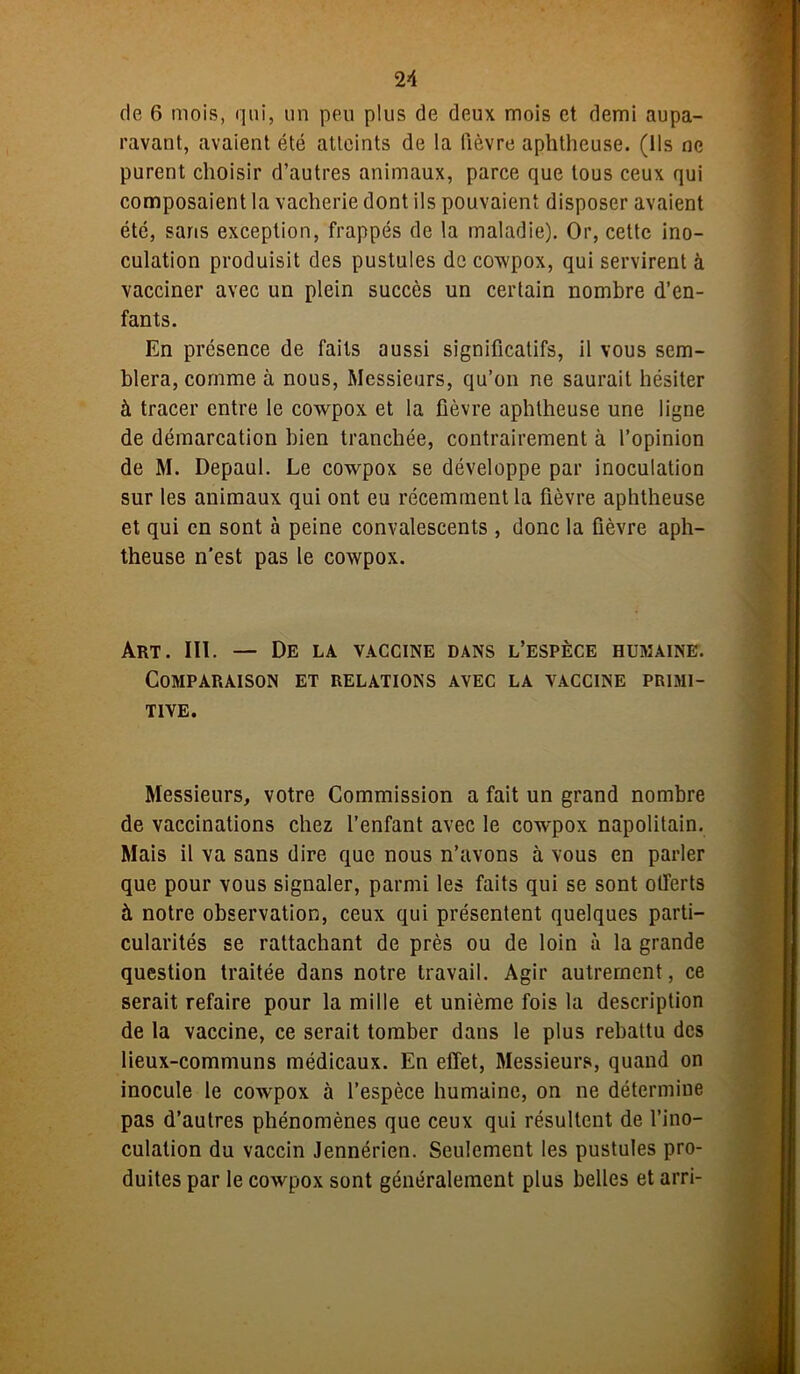 de 6 mois, qui, un peu plus de deux mois et demi aupa- ravant, avaient été atteints de la lièvre aphtheuse. (Ils ne purent choisir d’autres animaux, parce que tous ceux qui composaient la vacherie dont ils pouvaient disposer avaient été, saris exception, frappés de la maladie). Or, cette ino- culation produisit des pustules de cowpox, qui servirent à vacciner avec un plein succès un certain nombre d’en- fants. En présence de faits aussi significatifs, il vous sem- blera, comme à nous, Messieurs, qu’on ne saurait hésiter à tracer entre le cowpox et la fièvre aphtheuse une ligne de démarcation bien tranchée, contrairement à l’opinion de M. Depaul. Le cowpox se développe par inoculation sur les animaux qui ont eu récemment la fièvre aphtheuse et qui en sont à peine convalescents , donc la fièvre aph- theuse n'est pas le cowpox. Art. III. — De la vaccine dans l’espèce humaine. Comparaison et relations avec la vaccine primi- tive. Messieurs, votre Commission a fait un grand nombre de vaccinations chez l’enfant avec le cowpox napolitain. Mais il va sans dire que nous n’avons à vous en parler que pour vous signaler, parmi les faits qui se sont offerts à notre observation, ceux qui présentent quelques parti- cularités se rattachant de près ou de loin à la grande question traitée dans notre travail. Agir autrement, ce serait refaire pour la mille et unième fois la description de la vaccine, ce serait tomber dans le plus rebattu des lieux-communs médicaux. En effet, Messieurs, quand on inocule le cowpox à l’espèce humaine, on ne détermine pas d’autres phénomènes que ceux qui résultent de l’ino- culation du vaccin Jennérien. Seulement les pustules pro- duites par le cowpox sont généralement plus belles et arri-