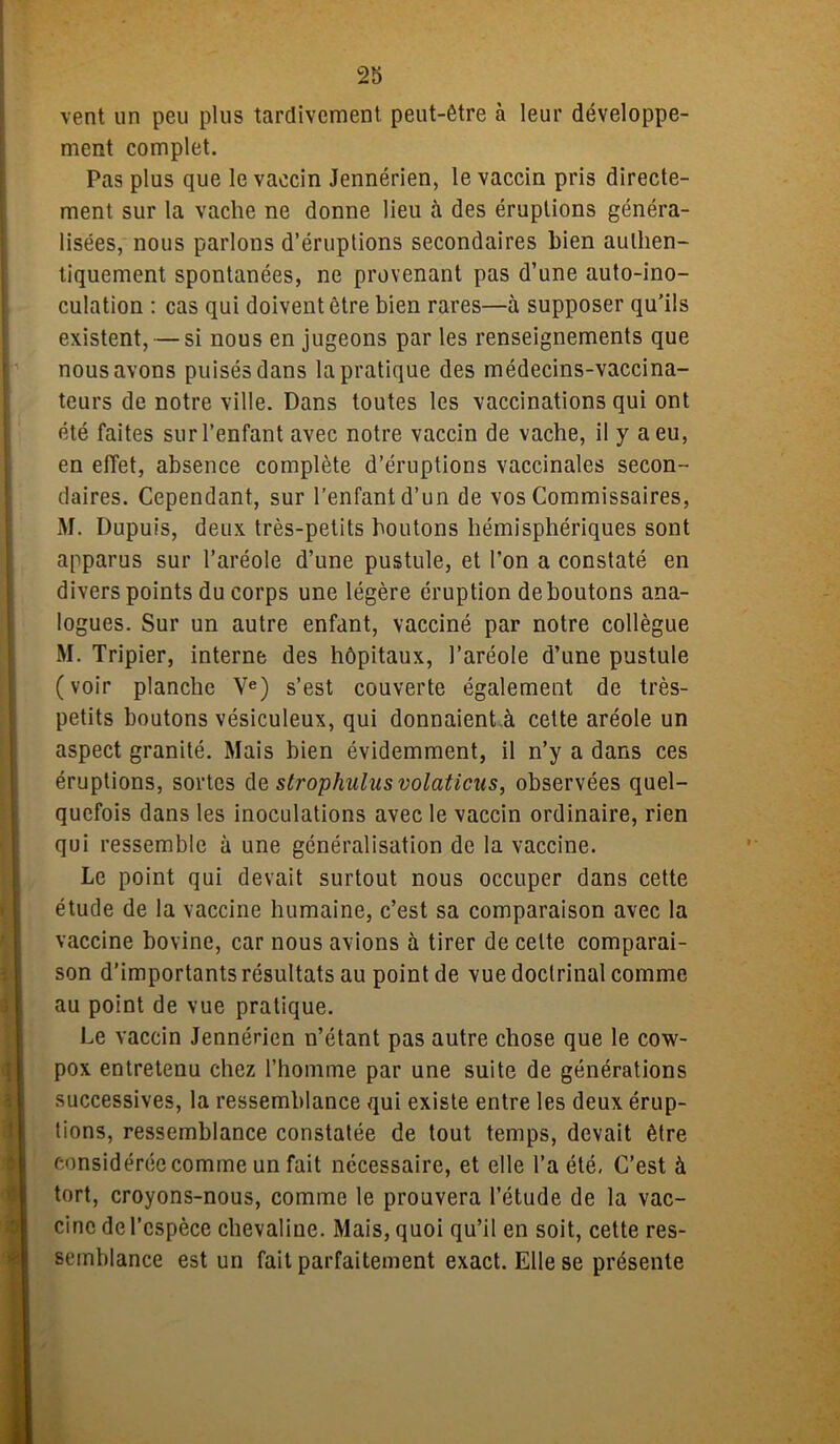 vent un peu plus tardivement peut-être à leur développe- ment complet. Pas plus que le vaccin Jennérien, le vaccin pris directe- ment sur la vache ne donne lieu à des éruptions généra- lisées, nous parlons d’éruptions secondaires bien authen- tiquement spontanées, ne provenant pas d’une auto-ino- culation : cas qui doivent être bien rares—à supposer qu’ils existent, — si nous en jugeons par les renseignements que nous avons puisés dans la pratique des médecins-vaccina- teurs de notre ville. Dans toutes les vaccinations qui ont été faites sur l’enfant avec notre vaccin de vache, il y a eu, en effet, absence complète d’éruptions vaccinales secon- daires. Cependant, sur l'enfant d’un de vos Commissaires, M. Dupuis, deux très-petits boutons hémisphériques sont apparus sur l’aréole d’une pustule, et l’on a constaté en divers points du corps une légère éruption déboutons ana- logues. Sur un autre enfant, vacciné par notre collègue M. Tripier, interne des hôpitaux, l’aréole d’une pustule (voir planche Ve) s’est couverte également de très- petits boutons vésiculeux, qui donnaient à cette aréole un aspect granité. Mais bien évidemment, il n’y a dans ces éruptions, sortes de strophuliisvolaticus, observées quel- quefois dans les inoculations avec le vaccin ordinaire, rien qui ressemble à une généralisation de la vaccine. Le point qui devait surtout nous occuper dans cette étude de la vaccine humaine, c’est sa comparaison avec la vaccine hovine, car nous avions à tirer de celte comparai- son d’importants résultats au point de vue doctrinal comme au point de vue pratique. Le vaccin Jennérien n’étant pas autre chose que le cow- pox entretenu chez l’homme par une suite de générations successives, la ressemblance qui existe entre les deux érup- tions, ressemblance constatée de tout temps, devait être considérée comme un fait nécessaire, et elle l’a été, C’est à tort, croyons-nous, comme le prouvera l’étude de la vac- cine de l’espèce chevaline. Mais, quoi qu’il en soit, cette res- semblance est un fait parfaitement exact. Elle se présente