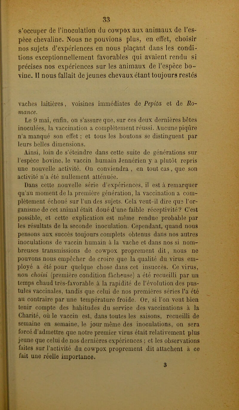 s’occuper de l’inoculation du cowpox aux animaux de l’es- pèce chevaline. Nous ne pouvions plus, en effet, choisir nos sujets d’expériences en nous plaçant dans les condi- tions exceptionnellement favorables qui avaient rendu si précises nos expériences sur les animaux de l’espèce bo- vine. Il nous fallait de jeunes chevaux étant toujours restés vaches laitières, voisines immédiates de Pépita et de Ro- mance. Le 9 mai, enfin, on s’assure que, sur ces deux dernières bêtes inoculées, la vaccination a complètement réussi. Aucune piqûre n’a manqué son effet ; et tous les boutons se distinguent par leurs belles dimensions. Ainsi, loin de s’éteindre dans cette suite de générations sur l’espèce bovine, le vaccin humain Jennérien y a plutôt repris une nouvelle activité. On conviendra , en tout cas, que son activité n’a été nullement atténuée. Dans cette nouvelle série d’expériences, il est à remarquer qu’au moment de la première génération, la vaccination a com- plètement échoué sur l’un des sujets. Cela veut-il dire que l’or- ganisme de cet animal était doué d’une faible réceptivité? C’est possible, et cette explication est même rendue probable par les résultats de la seconde inoculation. Cependant, quand nous pensons aux succès toujours complets obtenus dans nos autres inoculations de vaccin humain à la vache et dans nos si nom- breuses transmissions de cowpox proprement dit, nous ne pouvons nous empêcher de croire que la qualité du virus em- ployé a été pour quelque chose dans cet insuccès. Ce virus, non choisi (première condition fâcheuse) a été recueilli par un temps chaud très-favorable à la rapidité de l’évolution des pus- tules vaccinales, tandis que celui de nos premières séries l’a été au contraire par une température froide. Or, si l’on veut bien tenir compte des habitudes du service des vaccinations tà la Charité, où le vaccin est, dans toutes les saisons, recueilli de semaine en semaine, le jour même des inoculations, on sera forcé d’admettre que notre premier virus était relativement plus jeune que celui de nos dernières expériences ; et les observations faites sur l’activité du cowpox proprement dit attachent à ce fait une réelle importance. 3