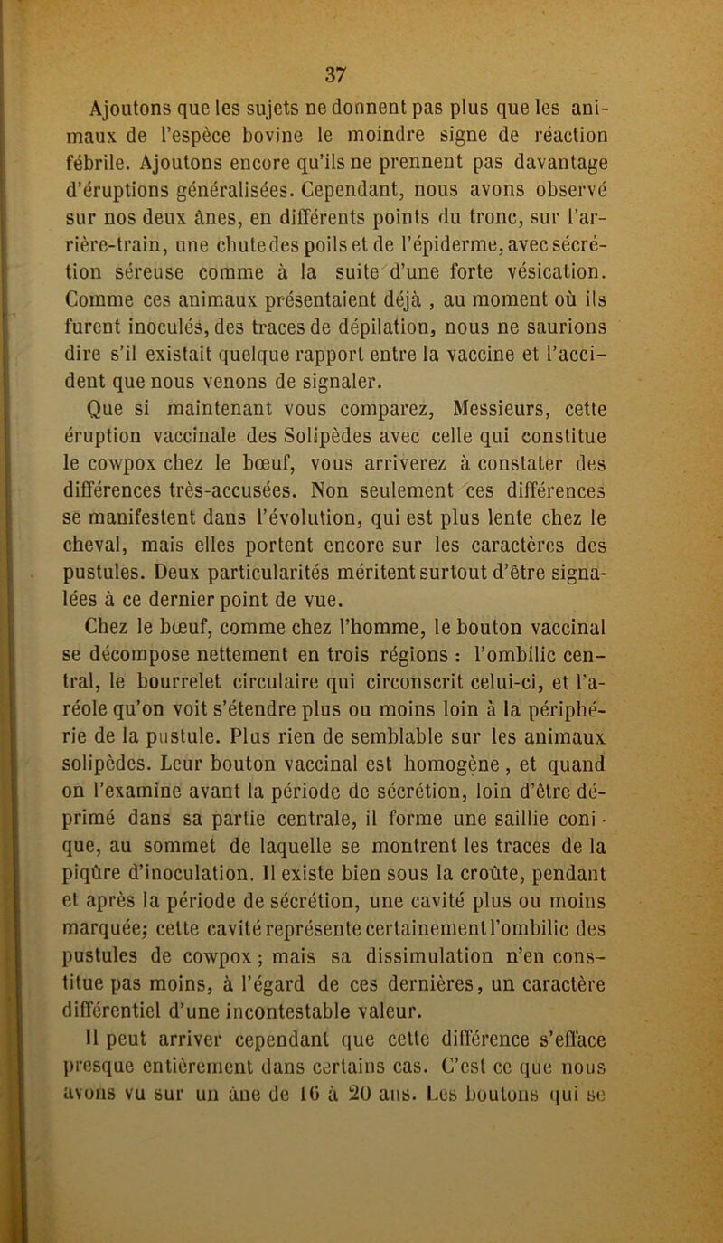 Ajoutons que les sujets ne donnent pas plus que les ani- maux de l’espèce bovine le moindre signe de réaction fébrile. Ajoutons encore qu’ils ne prennent pas davantage d’éruptions généralisées. Cependant, nous avons observé sur nos deux ânes, en différents points du tronc, sur l’ar- rière-train, une chute des poils et de l’épiderme, avec sécré- tion séreuse comme à la suite d’une forte vésication. Comme ces animaux présentaient déjà , au moment où ils furent inoculés, des traces de dépilation, nous ne saurions dire s’il existait quelque rapport entre la vaccine et l’acci- dent que nous venons de signaler. Que si maintenant vous comparez, Messieurs, cette éruption vaccinale des Solipèdes avec celle qui constitue le cowpox chez le bœuf, vous arriverez à constater des différences très-accusées. Non seulement ces différences se manifestent dans l’évolution, qui est plus lente chez le cheval, mais elles portent encore sur les caractères des pustules. Deux particularités méritent surtout d’être signa- lées à ce dernier point de vue. Chez le bœuf, comme chez l’homme, le bouton vaccinal se décompose nettement en trois régions : l’ombilic cen- tral, le bourrelet circulaire qui circonscrit celui-ci, et l’a- réole qu’on voit s’étendre plus ou moins loin à la périphé- rie de la pustule. Plus rien de semblable sur les animaux solipèdes. Leur bouton vaccinal est homogène, et quand on l’examine avant la période de sécrétion, loin d’être dé- primé dans sa partie centrale, il forme une saillie coni • que, au sommet de laquelle se montrent les traces de la piqûre d’inoculation. 11 existe bien sous la croûte, pendant et après la période de sécrétion, une cavité plus ou moins marquée; cette cavité représente certainement l’ombilic des pustules de cowpox ; mais sa dissimulation n’en cons- titue pas moins, à l’égard de ces dernières, un caractère différentiel d’une incontestable valeur. Il peut arriver cependant que cette différence s’efface presque entièrement dans certains cas. C’est ce que nous avons vu sur un àue de 10 à 20 ans. Les boutons qui se