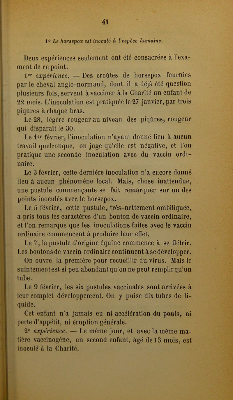 1° Le horsepox est inoculé à l’espece humaine. Deux expériences seulement ont été consacrées à l’exa- ment de ce point. 1er expérience. — Des croûtes de horsepox fournies parle cheval anglo-normand, dont il a déjà été question plusieurs fois, servent à vacciner à la Charité un enfant de 22 mois. L’inoculation est pratiquée le 27 janvier, par trois piqûres à chaque bras. Le 28, légère rougeur au niveau des piqûres, rougeur qui disparaît le 30. Le 1er février, l’inoculation n’ayant donné lieu à aucun travail quelconque, on juge qu’elle est négative, et l’on pratique une seconde inoculation avec du vaccin ordi- naire. Le 3 février, cette dernière inoculation n’a encore donné lieu à aucun phénomène local. Mais, chose inattendue, une pustule commençante se fait remarquer sur un des points inoculés avec le horsepox. Le 5 février, cette pustule, très-nettement ombiliquée, a pris tous les caractères d’un bouton de vaccin ordinaire, et l’on remarque que les inoculations faites avec le vaccin ordinaire commencent à produire leur effet. Le 7, la pustule d’origine équine commence à se flétrir. Les boutons de vaccin ordinaire continuent à se développer. On ouvre la première pour recueillir du virus. Mais le suintementest si peu abondant qu’on ne peut remplirqu’un tube. Le 9 février, les six pustules vaccinales sont arrivées à leur complet développement. On y puise dix tubes de li- quide. Cet enfant n’a jamais eu ni accélération du pouls, ni perte d’appétit, ni éruption générale. 2e expérience. — Le même jour, et avec la même ma- tière vaccinogène, un second enfant, âgé de 13 mois, est inoculé à la Charité.