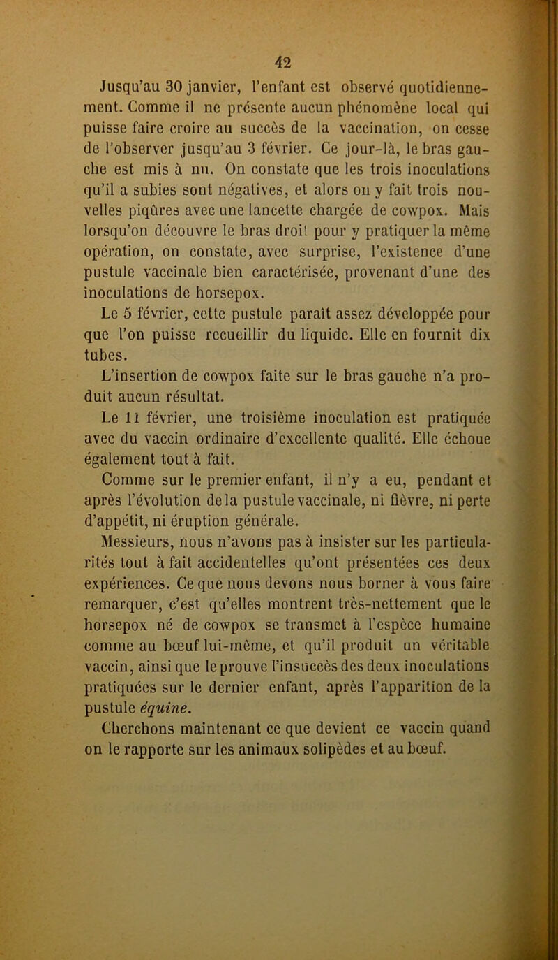 Jusqu’au 30 janvier, l’enfant est observé quotidienne- ment. Comme il ne présente aucun phénomène local qui puisse faire croire au succès de la vaccination, on cesse de l’observer jusqu’au 3 février. Ce jour-là, le bras gau- che est mis à nu. On constate que les trois inoculations qu’il a subies sont négatives, et alors on y fait trois nou- velles piqûres avec une lancette chargée de cowpox. Mais lorsqu’on découvre le bras droit pour y pratiquer la même opération, on constate, avec surprise, l’existence d’uue pustule vaccinale bien caractérisée, provenant d’une des inoculations de liorsepox. Le 5 février, cette pustule paraît assez développée pour que l’on puisse recueillir du liquide. Elle en fournit dix tubes. L’insertion de cowpox faite sur le bras gauche n’a pro- duit aucun résultat. Le lï février, une troisième inoculation est pratiquée avec du vaccin ordinaire d’excellente qualité. Elle échoue également tout à fait. Comme sur le premier enfant, il n’y a eu, pendant et après l’évolution delà pustule vaccinale, ni fièvre, ni perte d’appétit, ni éruption générale. Messieurs, nous n’avons pas à insister sur les particula- rités tout à fait accidentelles qu’ont présentées ces deux expériences. Ce que nous devons nous borner à vous faire remarquer, c’est qu’elles montrent très-nettement que le horsepox né de cowpox se transmet à l’espèce humaine comme au bœuf lui-même, et qu’il produit un véritable vaccin, ainsi que le prouve l’insuccès des deux inoculations pratiquées sur le dernier enfant, après l’apparition de la pustule équine. Cherchons maintenant ce que devient ce vaccin quand on le rapporte sur les animaux solipèdes et au bœuf.