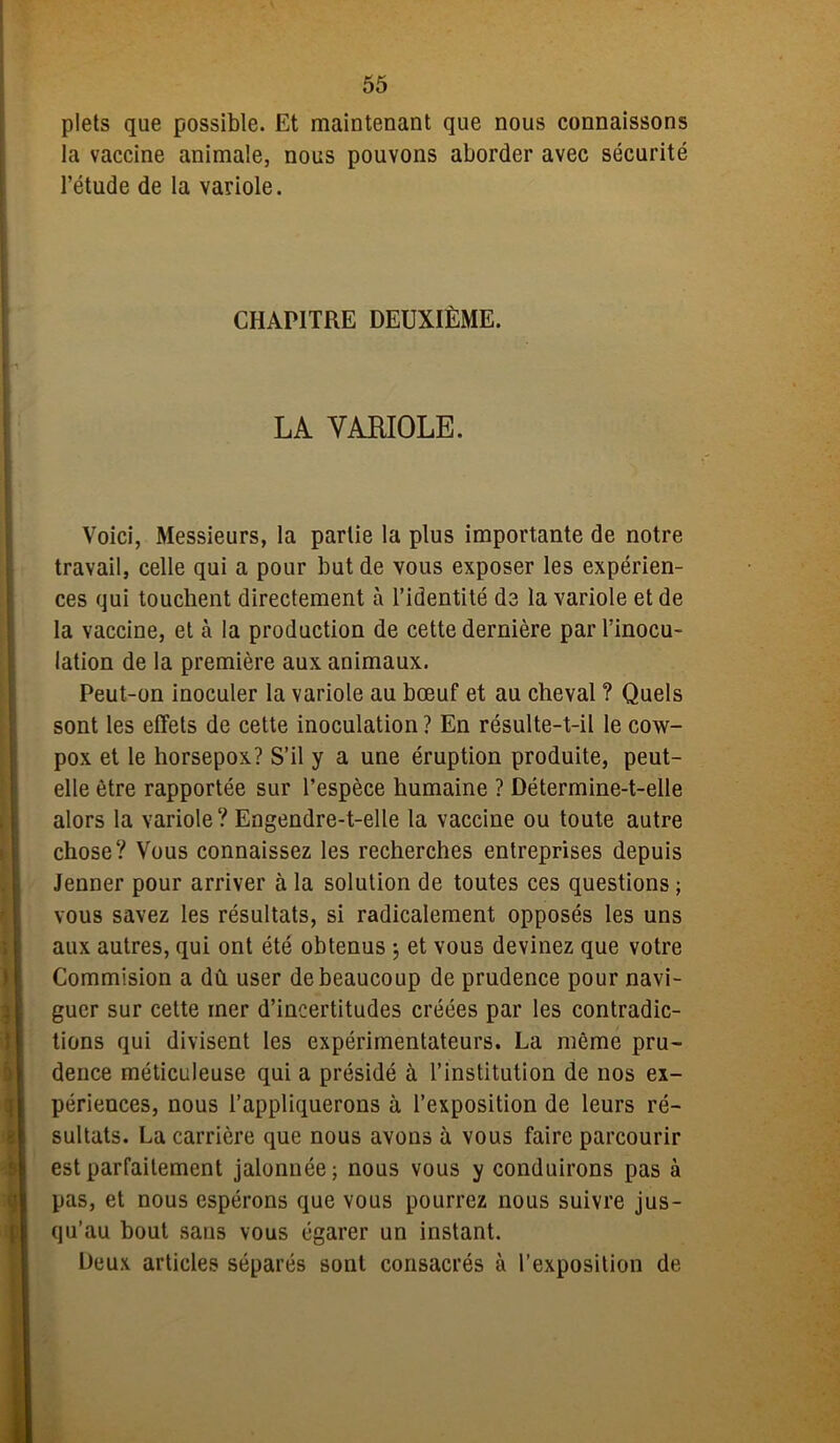 plets que possible. Et maintenant que nous connaissons la vaccine animale, nous pouvons aborder avec sécurité l’étude de la variole. CHAPITRE DEUXIÈME. LA VARIOLE. Voici, Messieurs, la partie la plus importante de notre travail, celle qui a pour but de vous exposer les expérien- ces qui touchent directement à l’identité de la variole et de la vaccine, et à la production de cette dernière par l’inocu- lation de la première aux animaux. Peut-on inoculer la variole au bœuf et au cheval ? Quels sont les effets de cette inoculation? En résulte-t-il le cow- pox et le horsepox? S’il y a une éruption produite, peut- elle être rapportée sur l’espèce humaine ? Détermine-t-elle alors la variole? Engendre-t-elle la vaccine ou toute autre chose? Vous connaissez les recherches entreprises depuis Jenner pour arriver à la solution de toutes ces questions ; vous savez les résultats, si radicalement opposés les uns aux autres, qui ont été obtenus \ et vous devinez que votre Commision a dû user de beaucoup de prudence pour navi- guer sur cette mer d’incertitudes créées par les contradic- tions qui divisent les expérimentateurs. La même pru- dence méticuleuse qui a présidé à l’institution de nos ex- périences, nous l’appliquerons à l’exposition de leurs ré- sultats. La carrière que nous avons à vous faire parcourir est parfaitement jalonnée; nous vous y conduirons pas à pas, et nous espérons que vous pourrez nous suivre jus- qu’au bout sans vous égarer un instant. Deux articles séparés sont consacrés à l’exposition de