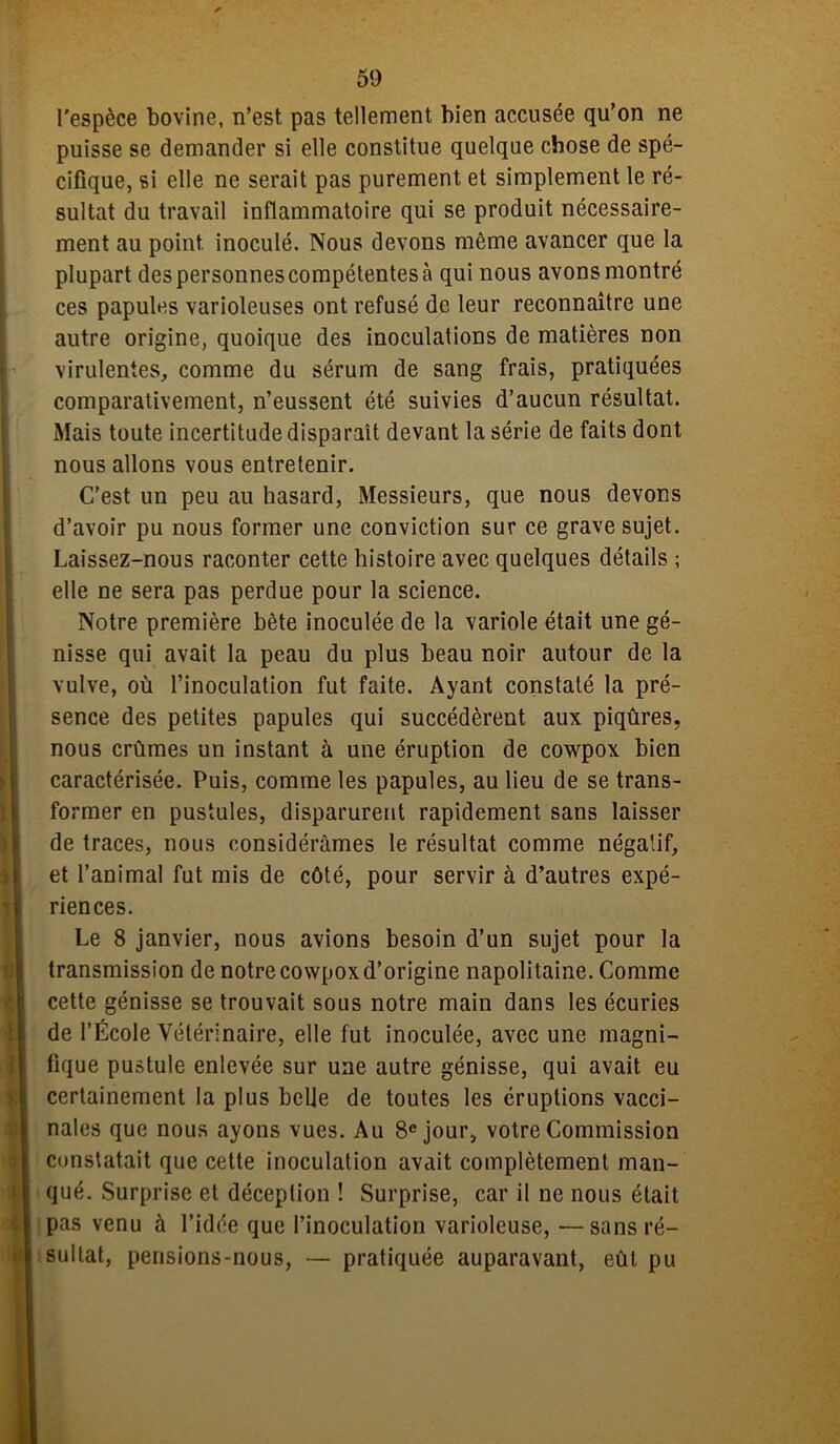 l'espèce bovine, n’est pas tellement bien accusée qu’on ne puisse se demander si elle constitue quelque chose de spé- cifique, si elle ne serait pas purement et simplement le ré- sultat du travail inflammatoire qui se produit nécessaire- ment au point inoculé. Nous devons même avancer que la plupart des personnes compétentes à qui nous avons montré ces papules varioleuses ont refusé de leur reconnaître une autre origine, quoique des inoculations de matières non virulentes, comme du sérum de sang frais, pratiquées comparativement, n’eussent été suivies d’aucun résultat. Mais toute incertitude disparaît devant la série de faits dont nous allons vous entretenir. C’est un peu au hasard, Messieurs, que nous devons d’avoir pu nous former une conviction sur ce grave sujet. Laissez-nous raconter cette histoire avec quelques détails ; elle ne sera pas perdue pour la science. Notre première bète inoculée de la variole était une gé- nisse qui avait la peau du plus beau noir autour de la vulve, où l’inoculation fut faite. Ayant constaté la pré- sence des petites papules qui succédèrent aux piqûres, nous crûmes un instant à une éruption de cowpox bien caractérisée. Puis, comme les papules, au lieu de se trans- former en pustules, disparurent rapidement sans laisser de traces, nous considérâmes le résultat comme négatif, et l’animal fut mis de côté, pour servir à d’autres expé- riences. Le 8 janvier, nous avions besoin d’un sujet pour la transmission de notre cowpox d’origine napolitaine. Comme cette génisse se trouvait sous notre main dans les écuries de l’École Vétérinaire, elle fut inoculée, avec une magni- fique pustule enlevée sur une autre génisse, qui avait eu certainement la plus belle de toutes les éruptions vacci- nales que nous ayons vues. Au 8e jour, votre Commission constatait que cette inoculation avait complètement man- qué. Surprise et déception ! Surprise, car il ne nous était pas venu à l’idée que l’inoculation varioleuse, —sans ré- sultat, perisions-nous, — pratiquée auparavant, eût pu