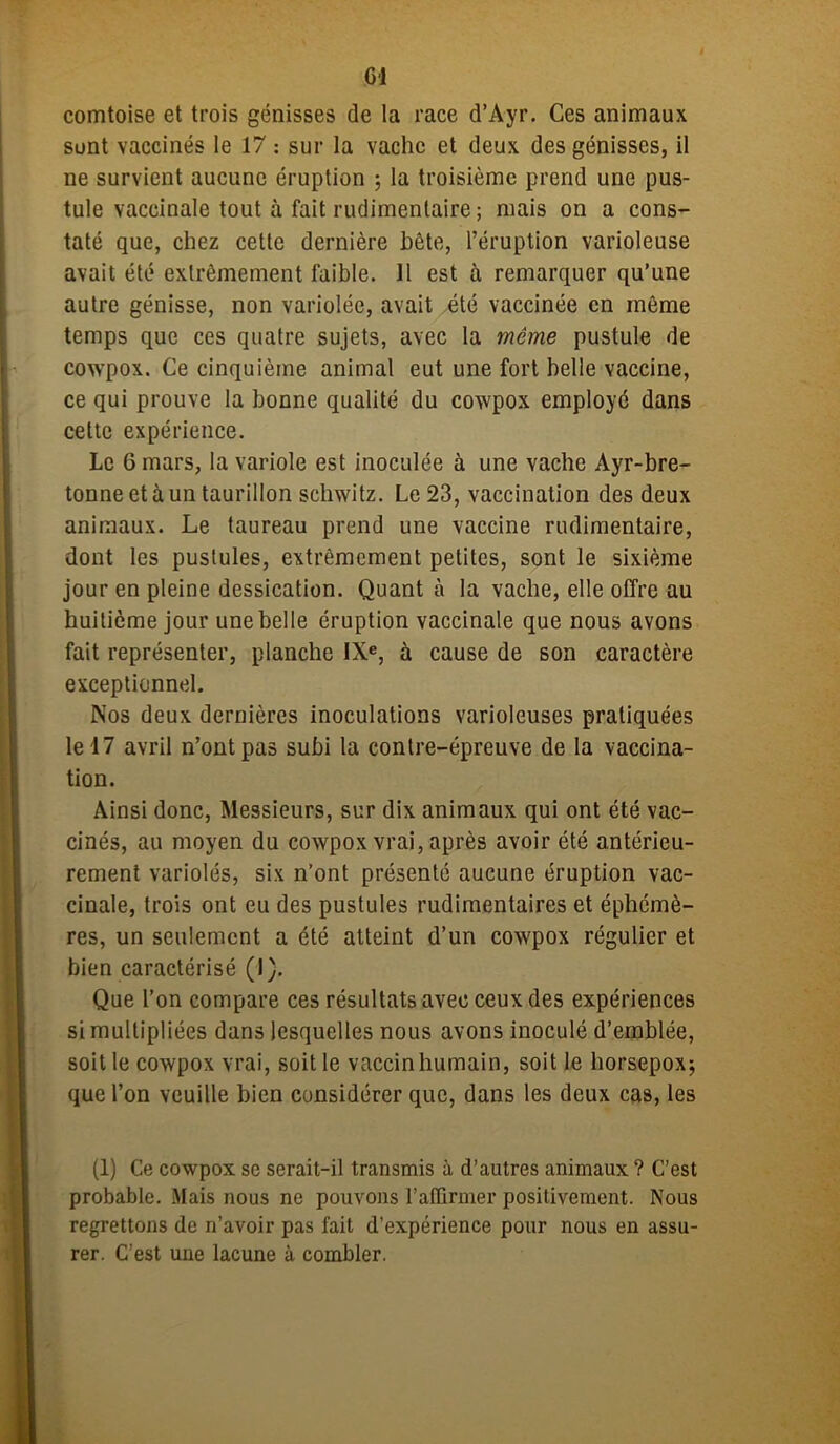 G1 comtoise et trois génisses de la race d’Ayr. Ces animaux sont vaccinés le 17 : sur la vache et deux des génisses, il ne survient aucune éruption ; la troisième prend une pus- tule vaccinale tout à fait rudimentaire ; mais on a cons- taté que, chez cette dernière bête, l’éruption varioleuse avait été extrêmement faible. 11 est à remarquer qu’une autre génisse, non variolée, avait été vaccinée en môme temps que ces quatre sujets, avec la même pustule de cowpox. Ce cinquième animal eut une fort belle vaccine, ce qui prouve la bonne qualité du cowpox employé dans celte expérience. Le 6 mars, la variole est inoculée à une vache Ayr-bre- tonne et à un taurillon schwitz. Le 23, vaccination des deux animaux. Le taureau prend une vaccine rudimentaire, dont les pustules, extrêmement petites, sont le sixième jour en pleine dessication. Quant à la vache, elle offre au huitième jour une belle éruption vaccinale que nous avons fait représenter, planche IXe, à cause de son caractère exceptionnel. Nos deux dernières inoculations varioleuses pratiquées le 17 avril n’ont pas subi la contre-épreuve de la vaccina- tion. Ainsi donc, Messieurs, sur dix animaux qui ont été vac- cinés, au moyen du cowpox vrai, après avoir été antérieu- rement variolés, six n’ont présenté aucune éruption vac- cinale, trois ont eu des pustules rudimentaires et éphémè- res, un seulement a été atteint d’un cowpox régulier et bien caractérisé (I). Que l’on compare ces résultats avec ceux des expériences si multipliées dans lesquelles nous avons inoculé d’emblée, soit le cowpox vrai, soit le vaccin humain, soit le liorsepox; que l’on veuille bien considérer que, dans les deux cas, les (1) Ce cowpox se serait-il transmis à d’autres animaux ? C’est probable. Mais nous ne pouvons l’affirmer positivement. Nous regrettons de n’avoir pas fait d’expérience pour nous en assu- rer. C’est une lacune à combler.