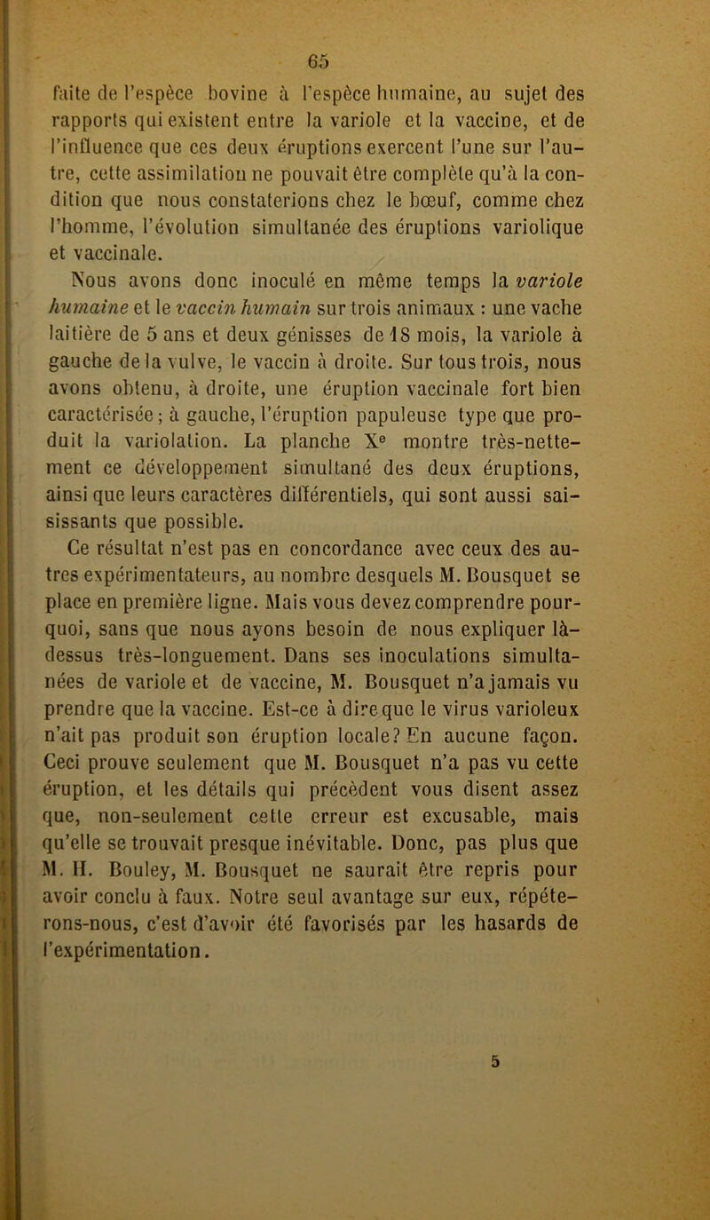 faite de l’espèce bovine à l’espèce humaine, au sujet des rapports qui existent entre la variole et la vaccine, et de l’influence que ces deux éruptions exercent l’une sur l’au- tre, cette assimilation ne pouvait être complète qu’à la con- dition que nous constaterions chez le bœuf, comme chez l’homme, l’évolution simultanée des éruptions variolique et vaccinale. Nous avons donc inoculé en môme temps la variole humaine et le vaccin humain sur trois animaux : une vache laitière de 5 ans et deux génisses de 48 mois, la variole à gauche delà vulve, le vaccin à droite. Sur tous trois, nous avons obtenu, à droite, une éruption vaccinale fort bien caractérisée; à gauche, l’éruption papuleuse type que pro- duit la varioiation. La planche Xe montre très-nette- ment ce développement simultané des deux éruptions, ainsi que leurs caractères différentiels, qui sont aussi sai- sissants que possible. Ce résultat n’est pas en concordance avec ceux des au- tres expérimentateurs, au nombre desquels M. Bousquet se place en première ligne. Mais vous devez comprendre pour- quoi, sans que nous ayons besoin de nous expliquer là- dessus très-longuement. Dans ses inoculations simulta- nées de variole et de vaccine, M. Bousquet n’a jamais vu prendre que la vaccine. Est-ce à dire que le virus varioleux n’ait pas produit son éruption locale? En aucune façon. Ceci prouve seulement que M. Bousquet n’a pas vu cette éruption, et les détails qui précèdent vous disent assez que, non-seulement cette erreur est excusable, mais qu’elle se trouvait presque inévitable. Donc, pas plus que M. H. Bouley, M. Bousquet ne saurait être repris pour avoir conclu à faux. Notre seul avantage sur eux, répéte- rons-nous, c’est d’avoir été favorisés par les hasards de l’expérimentation. 5