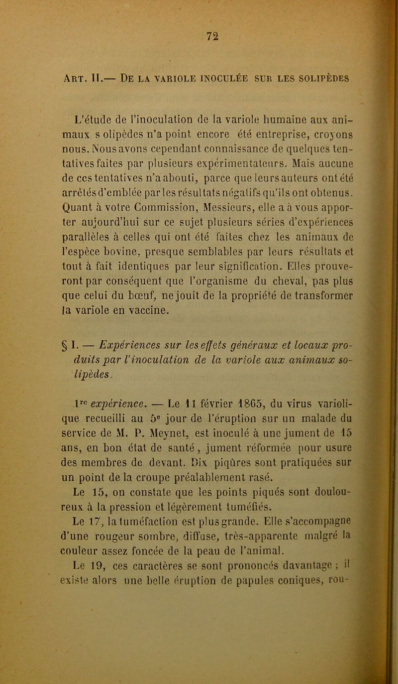 Art. 11.— De la variole inoculée sur les solipèdes L’étude de l’inoculation de la variole humaine aux ani- maux s olipèdes n’a point encore été entreprise, croyons nous. Nous avons cependant connaissance de quelques ten- tatives faites par plusieurs expérimentateurs. Mais aucune de ccs tentatives n’a abouti, parce que leurs auteurs ont été arrêtés d’emblée par les résultats négatifs qu’ils ont obtenus. Quant à votre Commission, Messieurs, elle a à vous appor- ter aujourd’hui sur ce sujet plusieurs séries d’expériences parallèles à celles qui ont été faites chez les animaux de l’espèce bovine, presque semblables par leurs résultats et tout à fait identiques par leur signification. Elles prouve- ront par conséquent que l’organisme du cheval, pas plus que celui du bœuf, ne jouit de la propriété de transformer la variole en vaccine. § I. — Expériences sur les effets généraux et locaux pro- duits par l’inoculation de la variole aux animaux so- lipèdes. lro expérience. — Le U février 1865, du virus varioli- que recueilli au 5e jour de l’éruption sur un malade du service de M. P. Meynet, est inoculé à une jument de 15 ans, en bon état de santé, jument réformée pour usure des membres de devant. Dix piqûres sont pratiquées sur un point de la croupe préalablement rasé. Le 15, on constate que les points piqués sont doulou- reux à la pression et légèrement tuméfiés. Le 17, latuméfaction est plus grande. Elle s’accompagne d’une rougeur sombre, diffuse, très-apparente malgré la couleur assez foncée de la peau de l’animal. Le 19, ces caractères se sont prononcés davantage ; il existe alors une belle éruption de papules coniques, rou-