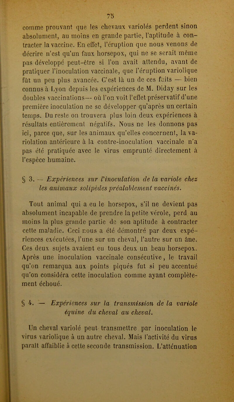 comme prouvant que les chevaux variolés perdent sinon absolument, au moins en grande partie, l’aptitude à con- tracter la vaccine. En effet, l’éruption que nous venons de décrire n’est qu’un faux horsepox, qui ne se serait même pas développé peut-être si l’on avait attendu, avant de pratiquer l’inoculation vaccinale, que l’éruption variolique fût un peu plus avancée. C’est là un de ces faits — bien connus à Lyon depuis les expériences de M. Diday sur les doubles vaccinations— où l’on voit l’effet préservatif d’une première inoculation ne se développer qu’après un certain temps. Du reste on trouvera plus loin deux expériences à résultats entièrement négatifs. Nous ne les donnons pas ici, parce que, sur les animaux qu’elles concernent, la va- riolation antérieure à la contre-inoculation vaccinale n’a pas été pratiquée avec le virus emprunté directement à l’espèce humaine. § 3. — Expériences sur l'inoculation de la variole chez les animaux solipèdes préalablement vaccinés. Tout animal qui a eu le horsepox, s’il ne devient pas absolument incapable de prendre la petite vérole, perd au moins la plus grande partie de son aptitude à contracter cette maladie. Ceci nous a été démontré par deux expé- riences exécutées, l’une sur un cheval, l’autre sur un âne. Ces deux sujets avaient eu tous deux un beau horsepox. Après une inoculation vaccinale consécutive, le travail qu’on remarqua aux points piques fut si peu accentué qu’on considéra cette inoculation comme ayant complète- ment échoué. § 4. — Expériences sur la transmission de la variole équine du cheval au cheval. Un cheval variolé peut transmettre par inoculation le virus variolique à un autre cheval. Mais l’activité du virus parait affaiblie à cette seconde transmission. L’atténuation