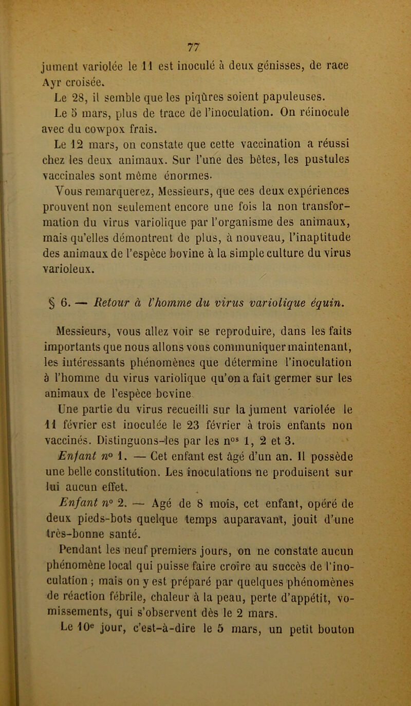 jument variolée le 11 est inoculé à deux génisses, de race Ayr croisée. Le 28, il semble que les piqûres soient papuleuses. Le o mars, plus de trace de l’inoculation. On réinocule avec du cowpox frais. Le 12 mars, on constate que cette vaccination a réussi chez les deux animaux. Sur l’une des bêtes, les pustules vaccinales sont même énormes- Vous remarquerez, Messieurs, que ces deux expériences prouvent non seulement encore une fois la non transfor- mation du virus variolique par l’organisme des animaux, mais qu’elles démontrent de plus, à nouveau, l’inaptitude des animaux de l’espèce bovine à la simple culture du virus varioleux. § 6. — Retour à l'homme clu virus variolique équin. Messieurs, vous allez voir se reproduire, dans les faits importants que nous allons vous communiquer maintenant, les intéressants phénomènes que détermine l’inoculation à l’homme du virus variolique qu’on a fait germer sur les animaux de l’espèce bovine Une partie du virus recueilli sur la jument variolée le H février est inoculée le 23 février à trois enfants non vaccinés. Distinguons-les par les nos 1, 2 et 3. Enfant w° 1. — Cet enfant est âgé d’un an. Il possède une belle constitution. Les inoculations ne produisent sur lui aucun effet. Enfant n° 2. — Agé de 8 mois, cet enfant, opéré de deux pieds-bots quelque temps auparavant, jouit d’une très-bonne santé. Pendant les neuf premiers jours, on ne constate aucun phénomène local qui puisse faire croire au succès de l’ino- culation ; mais on y est préparé par quelques phénomènes de réaction fébrile, chaleur à la peau, perte d’appétit, vo- missements, qui s’observent dès le 2 mars. Le 10e jour, c’est-à-dire le 5 mars, un petit bouton