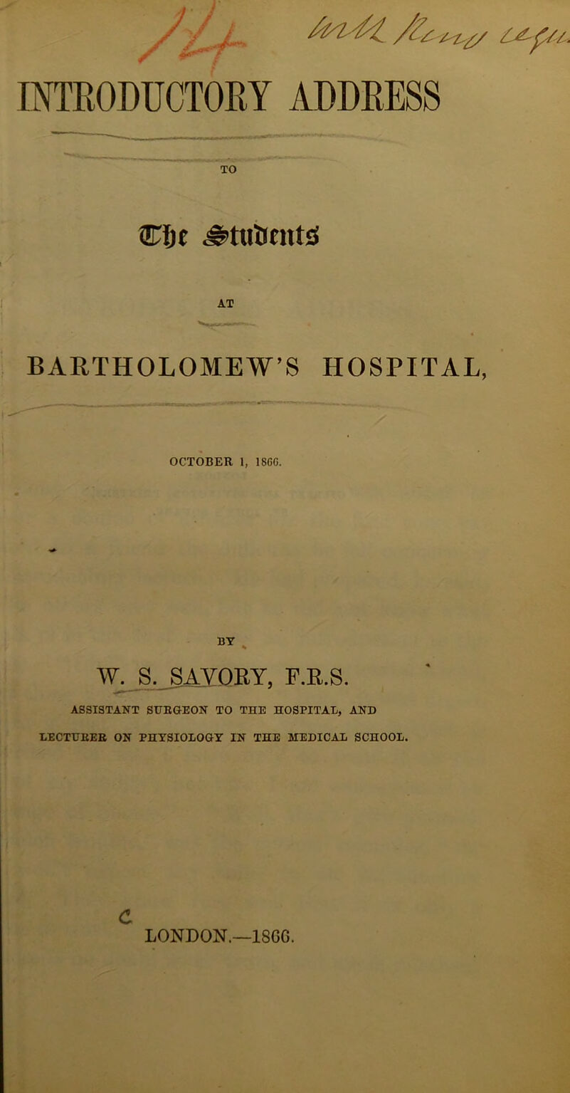 INTRODUCTORY ADDRESS TO Cljf BARTHOLOMEW’S HOSPITAL, OCTOBER 1, 18GC. BT , Ay^,_SAYQRY, F.R.S. ASSISTANT SURGEON TO THE HOSPITAU, AND LECTURER ON PHTSIOLOGY IN THE MEDICAL SCHOOL. c LONDON.—18GG.