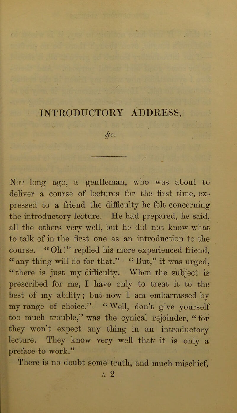 Not long ago, a gentleman, wlio was about to deliver a course of lectures for tbe first time, ex- pressed to a friend tlie difficulty lie felt concerning the introductory lecture. He bad prepared, lie said, all tbe others very well, but be did not know wbat to talk of in tbe first one as an introduction to tbe course. “ Ob !” repbed bis more experienced friend, “ any thing will do for that.” “ But,” it was urged, “ there is just my difficulty. When tbe subject is prescribed for me, I have only to treat it to tbe best of my ability; but now I am embarrassed by my range of choice.” “ Well, don’t give yourself too much trouble,” was the cynical rejoinder, ‘‘ for they won’t expect any thing in an introductory lecture. They know very well that* it is only a preface to work.” There is no doubt some truth, and much mischief, A 2