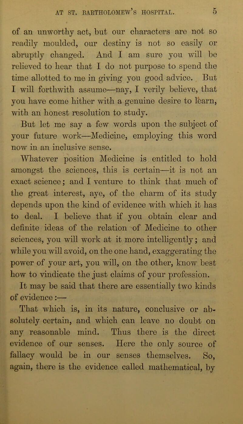 of an imwortliy act, but our characters are not so readily moulded, our destiny is not so easily or abruptly changed. And I am sm^e you will be reheved to hear that I do not purpose to spend the time allotted to me in giving you good advice., But I will forthwith assume—nay, I verily believe, that you have come hither with a genuine desire to learn, with an honest resolution to study. But let me say a few words upon the subject of your future work—Medicine, employing this word now in an inclusive sense. Whatever position Medicine is entitled to hold amongst the sciences, this is certain—^it is not an exact science; and I venture to think that much of the great interest, aye, of the charm of its study depends upon the kind of evidence with which it has to deal. I believe that if you obtain clear and definite ideas of the relation of Medicine to other sciences, you will work at it more inteUigently; and while you will avoid, on the one hand, exaggerating the power of your art, you will, on the other, know best how to vindicate the just claims of your profession. It may be said that there are essentially two kinds of evidence:— That which is, in its nature, conclusive or ab- solutely certain, and which can leave no doubt on any reasonable mind. Thus there is the direct evidence of our senses. Here the only source of fallacy would be in our senses themselves. So, again, there is the evidence called mathematical, by