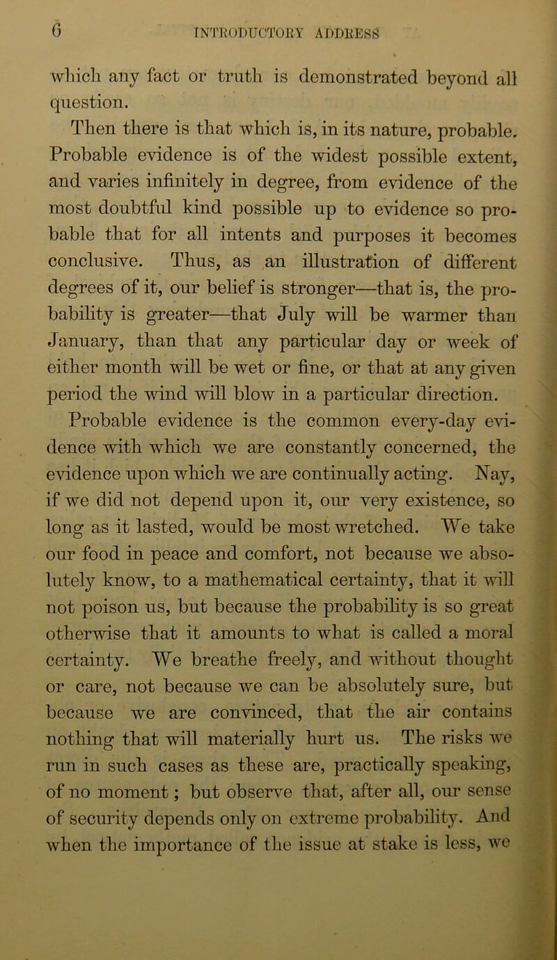 wliicli any fact or truth is demonstrated beyond all question. Then there is that which is, in its nature, probable. Probable evidence is of the widest possible extent, and varies infinitely in degree, from evidence of the most doubtful kind possible up to evidence so pro- bable that for all intents and purposes it becomes conclusive. Thus, as an illustration of different degrees of it, our belief is stronger—that is, the pro- bability is greater—that July will be warmer than January, than that any particular day or week of either month will be wet or fine, or that at any given period the wind will blow in a particular direction. Probable evidence is the common every-day e^n- dence with which we are constantly concerned, the evidence upon which we are continually acting. Nay, if we did not depend upon it, our very existence, so long as it lasted, would be most wretched. We take our food in peace and comfort, not because we abso- lutely know, to a mathematical certainty, that it will not poison us, but because the probabihty is so great otherwise that it amounts to what is called a moral certainty. We breathe freely, and without thought or care, not because we can be absolutely sure, but because we are convinced, that the air contains nothing that will materially hurt us. The risks we run in such cases as these are, practically speaking, of no moment; but obser\m that, after all, our sense of security depends only on extreme probability. And when the importance of the issue at stake is less, we