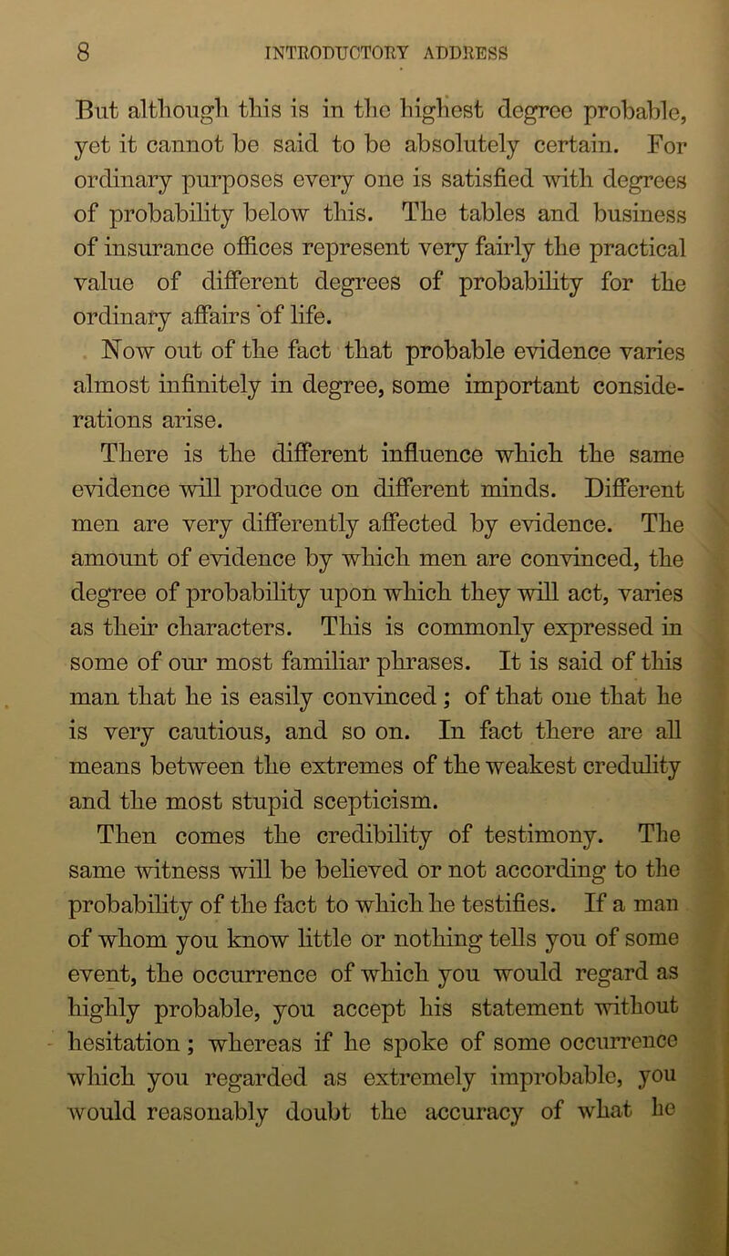 But althougli this is in the highest degree probable, yet it cannot be said to be absolutely certain. For ordinary purposes every one is satisfied with degrees of probability below this. The tables and business of insurance ofiices represent very fairly the practical value of difierent degrees of probability for the ordinary afiairs *of life. Now out of the fact that probable evidence varies almost infinitely in degree, some important conside- rations arise. There is the difierent influence which the same evidence will produce on difierent minds. Difierent men are very differently affected by evidence. The amount of evidence by which men are convinced, the degree of probabfiity upon which they will act, varies as their characters. This is commonly expressed in some of our most familiar phrases. It is said of this man that he is easily convinced; of that one that he is very cautious, and so on. In fact there are all means between the extremes of the weakest credulity and the most stupid scepticism. Then comes the credibility of testimony. The same witness will be believed or not according to the probabihty of the fact to which he testifies. If a man of whom you know httle or nothing tells you of some event, the occurrence of which you would regard as highly probable, you accept his statement without - hesitation; whereas if he spoke of some occurrence which you regarded as extremely improbable, you would reasonably doubt the accuracy of what be