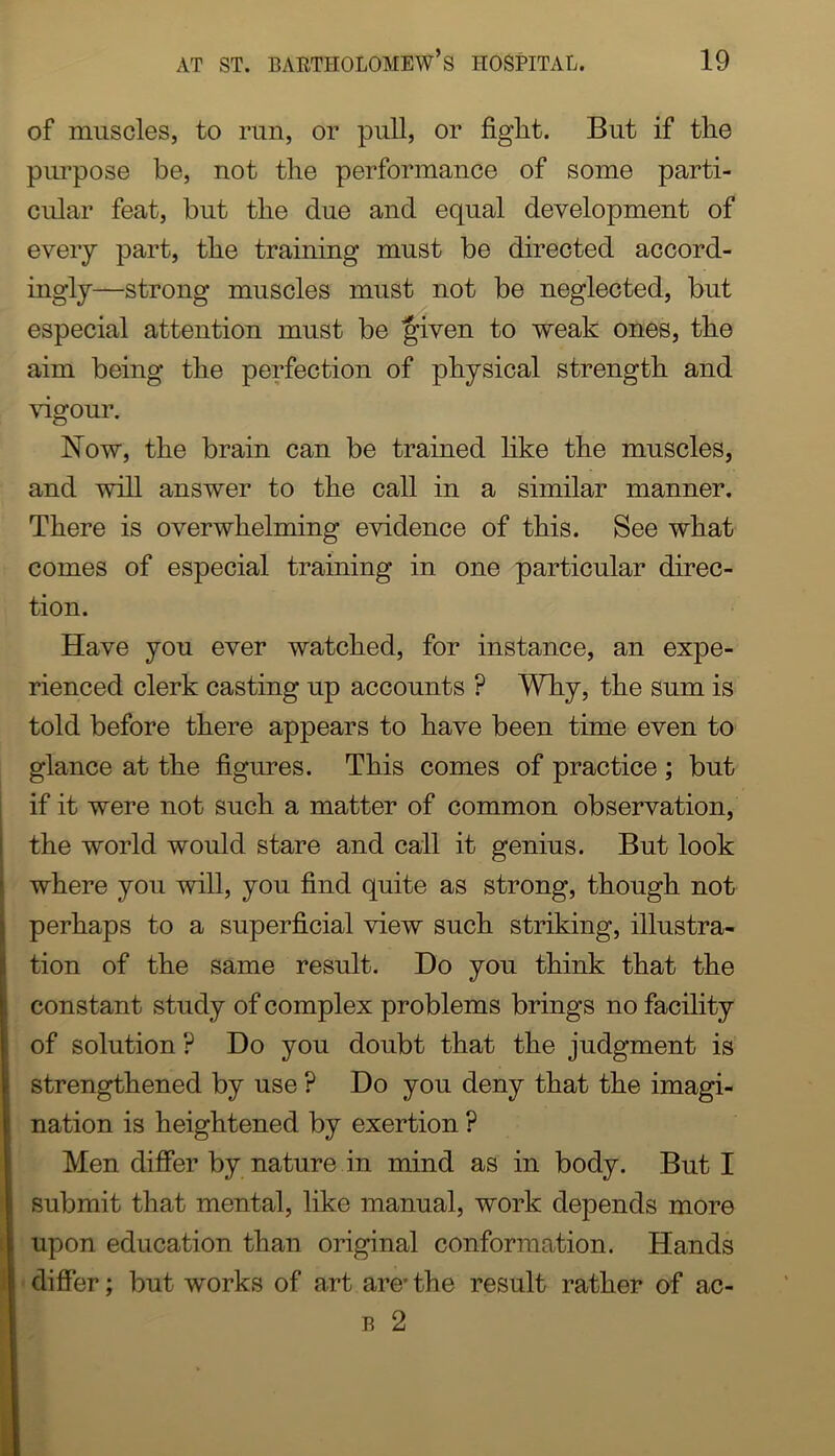 of muscles, to run, or pull, or fight. But if the purpose be, not the performance of some parti- cular feat, but the due and equal development of every part, the training must be directed accord- ingly—strong muscles must not be neglected, but especial attention must be Jiven to weak ones, the aim being the perfection of physical strength and \dgour. Now, the brain can be trained like the muscles, and will answer to the call in a similar manner. There is overwhelming evidence of this. See what comes of especial training in one particular direc- tion. Have you ever watched, for instance, an expe- rienced clerk casting up accounts ? Why, the sum is told before there appears to have been time even to glance at the figures. This comes of practice ; but if it were not such a matter of common observation, the world would stare and call it genius. But look where you will, you find quite as strong, though not perhaps to a superficial view such striking, illustra- tion of the same result. Do you think that the constant study of complex problems brings no facility of solution ? Do you doubt that the judgment is strengthened by use ? Do you deny that the imagi- nation is heightened by exertion ? Men differ by nature in mind as in body. But I submit that mental, like manual, work depends more upon education than original conformation. Hands differ; but works of art are- the result rather of ac- B 2