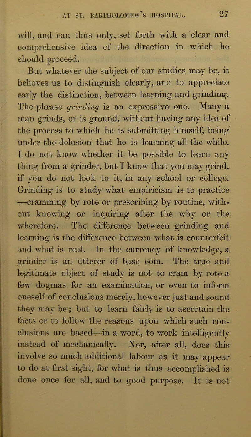 and can tlins only, set forth with a clear and comprehensive idea of the direction in which he should proceed. But whatever the subject of our studies may be, it behoves us to distinguish clearly, and to appreciate early the distinction, between learning and grinding. The phrase grinding is an expressive one. Many a man grinds, or is ground, without having any idea of the process to which he is submitting himself, being under the delusion that he is learning all the while. I do not know whether it be possible to learn any thing from a grinder, but I know that you may grind, if you do not look to it, in any school or college. Grinding is to study what empiricism is to practice —cramming by rote or prescribing by routine, with- out knowing or inquiring after the why or the wherefore. The difference between grinding and learning is the difference between what is counterfeit and what is real. In the currency of knowledge, a grinder is an utterer of base coin. The true and legitimate object of study is not to cram by rote a few dogmas for an examination, or even to inform oneself of conclusions merely, however just and sound they may be; but to learn fairly is to ascertain the facts or to follow the reasons upon which such con- clusions are based—in a word, to work intelligently instead of mechanically. Nor, after all, does this involve so much additional labour as it may appear to do at first sight, for what is thus accomplished is done once for all, and to good purpose. It is not
