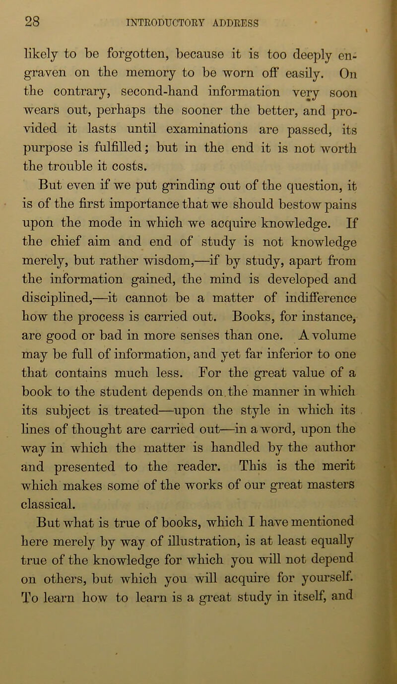 likely to be forgotten, because it is too deeply en- graven on the memory to be worn off easily. On the contrary, second-hand information very soon wears out, perhaps the sooner the better, and pro- vided it lasts until examinations are passed, its purpose is fulfilled; but in the end it is not worth the trouble it costs. But even if we put grinding out of the question, it is of the first importance that we should bestow pains upon the mode in which we acquire knowledge. If the chief aim and end of study is not knowledge merely, but rather wisdom,—if by study, apart from the information gained, the mind is developed and disciphned,—it cannot be a matter of indifierence how the process is carried out. Books, for instance, are good or bad in more senses than one. A volmne may be full of information, and yet far inferior to one that contains much less. Bor the great value of a book to the student depends on. the manner in which its subject is treated—upon the style in which its fines of thought are carried out—in a word, upon the way in which the matter is handled by the author and presented to the reader. This is the merit which makes some of the works of our great masters classical. But what is true of books, which I have mentioned here merely by way of illustration, is at least equally true of the knowledge for which you will not depend on others, but which you will acquire for yourself. To learn how to learn is a great study in itself, and