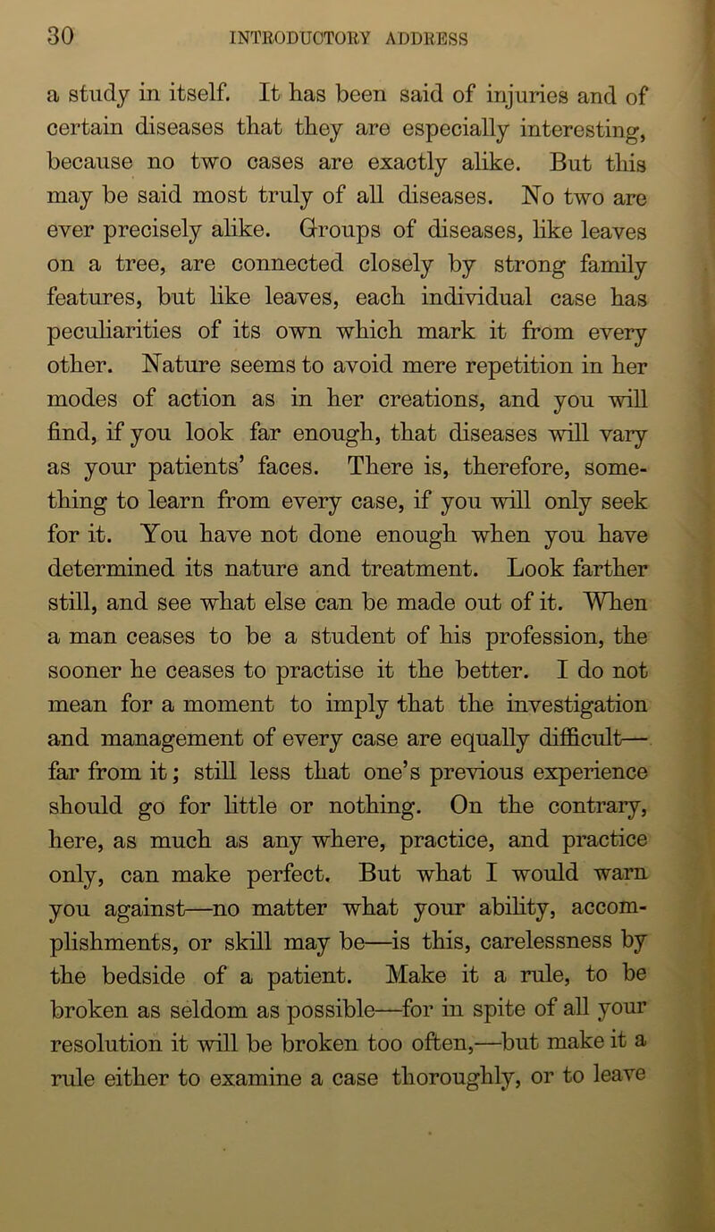 a study in itself. It has been said of injuries and of certain diseases that they are especially interesting, because no two cases are exactly alike. But this may be said most truly of all diseases. No two are ever precisely alike. Groups of diseases, like leaves on a tree, are connected closely by strong family features, but like leaves, each individual case has peculiarities of its own which mark it from every other. Nature seems to avoid mere repetition in her modes of action as in her creations, and you will find, if you look far enough, that diseases will vary as your patients’ faces. There is, therefore, some- thing to learn from every case, if you will only seek for it. You have not done enough when you have determined its nature and treatment. Look farther still, and see what else can be made out of it. When a man ceases to be a student of his profession, the sooner he ceases to practise it the better. I do not mean for a moment to imply that the investigation and management of every case are equally difficult— far from it; still less that one’s previous experience should go for httle or nothing. On the contrary, here, as much as any where, practice, and practice only, can make perfect. But what I would warn you against—no matter what your abihty, accom- plishments, or skill may be—^is this, carelessness by the bedside of a patient. Make it a rule, to be broken as seldom as possible—for in spite of all your resolution it will be broken too often,—^but make it a rule either to examine a case thoroughly, or to leave