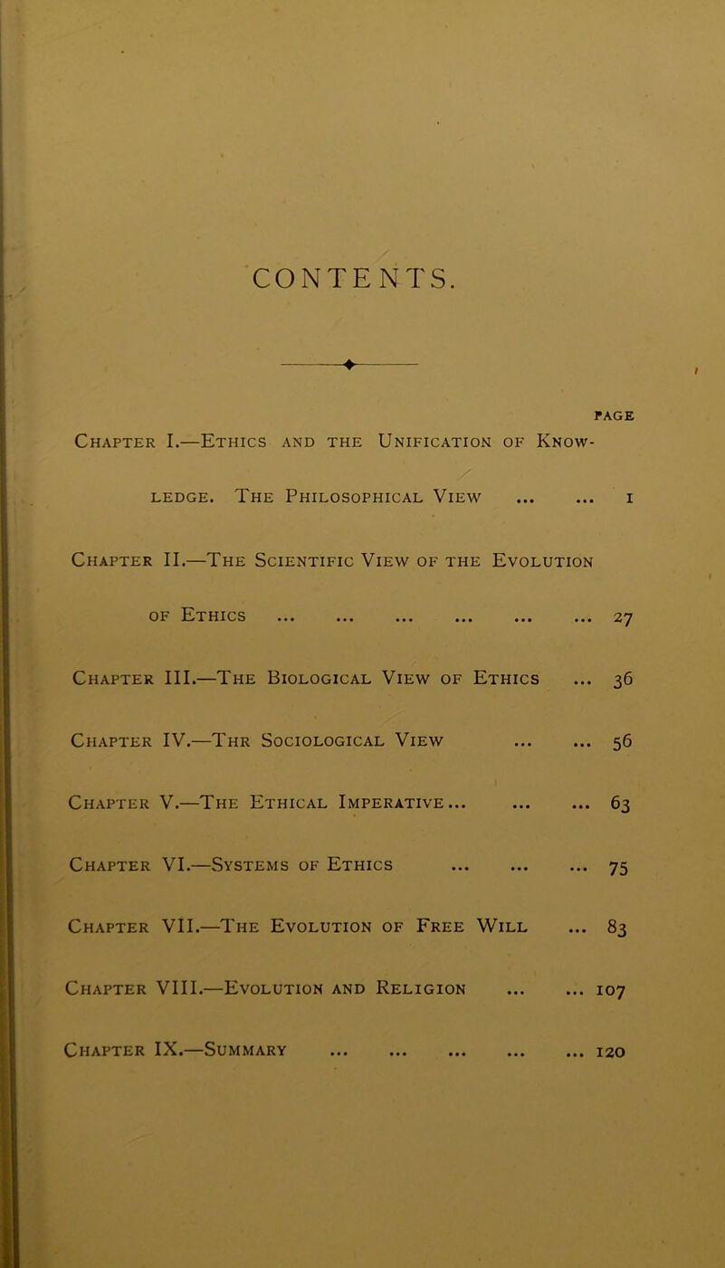 CONTENTS. PAGE Chapter I.—Ethics and the Unification of Know- ledge. The Philosophical View i Chapter II.—The Scientific View of the Evolution of Ethics ... ... ... ... ... ... 27 Chapter III.—The Biological View of Ethics ... 36 Chapter IV.—Thr Sociological View 56 Chapter V.—The Ethical Imperative... 63 Chapter VI.—Systems of Ethics 75 Chapter VII.—The Evolution of Free Will ... 83 Chapter VIII.—Evolution and Religion 107 Chapter IX.—Summary 120