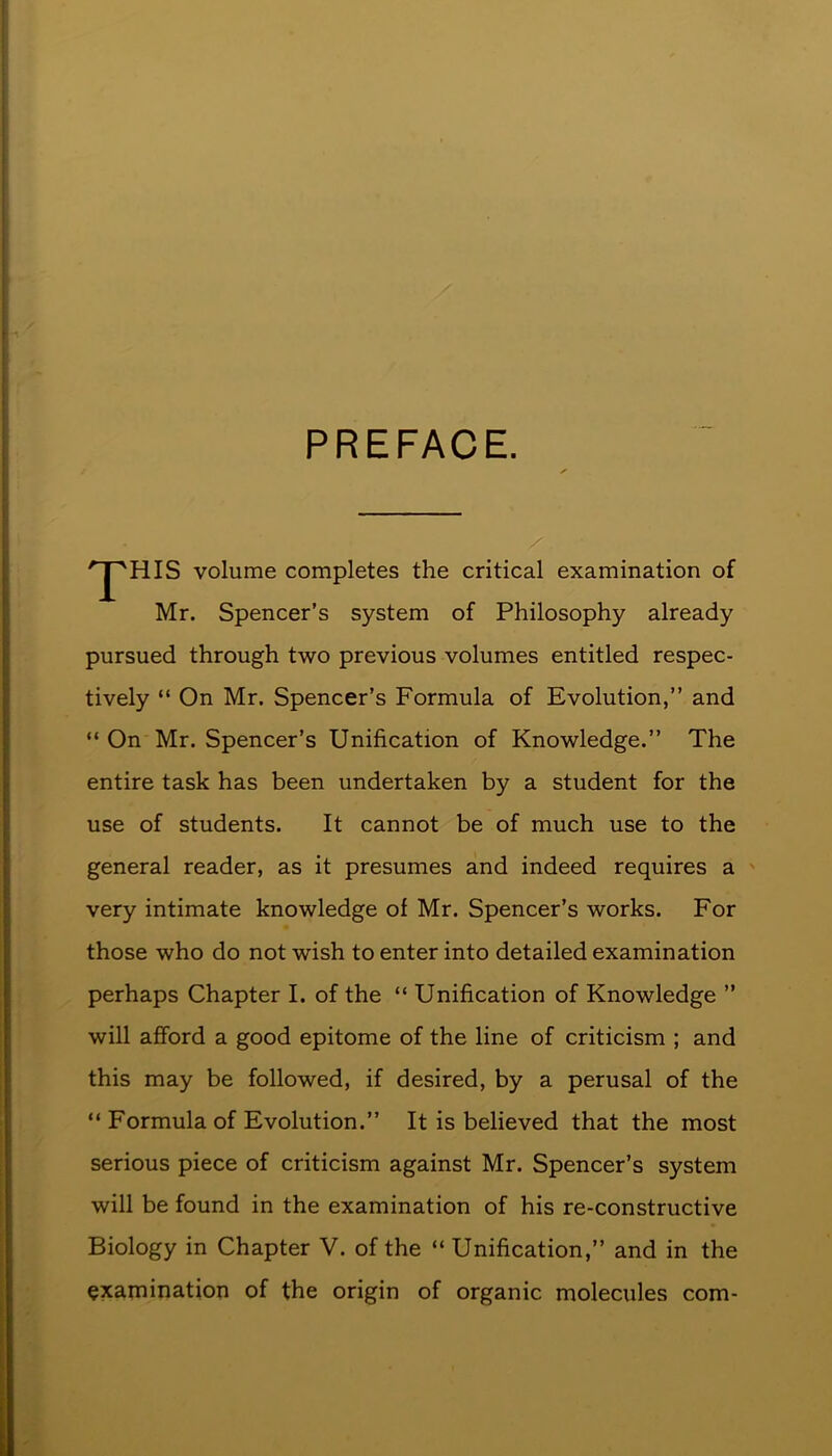 PREFACE. '^''HIS volume completes the critical examination of Mr. Spencer’s system of Philosophy already pursued through two previous volumes entitled respec- tively “ On Mr. Spencer’s Formula of Evolution,” and “ On Mr. Spencer’s Unification of Knowledge.” The entire task has been undertaken by a student for the use of students. It cannot be of much use to the general reader, as it presumes and indeed requires a very intimate knowledge of Mr. Spencer’s works. For those who do not wish to enter into detailed examination perhaps Chapter I. of the “ Unification of Knowledge ” will afford a good epitome of the line of criticism ; and this may be followed, if desired, by a perusal of the “ Formula of Evolution.” It is believed that the most serious piece of criticism against Mr. Spencer’s system will be found in the examination of his re-constructive Biology in Chapter V. of the “ Unification,” and in the examination of the origin of organic molecules com-