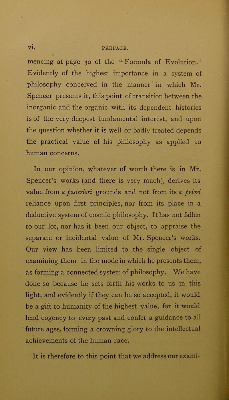 mencing at page 30 of the “Formula of Evolution.” Evidently of the highest importance in a system of philosophy conceived in the manner in which Mr. Spencer presents it, this point of transition between the inorganic and the organic with its dependent histories is of the very deepest fundamental interest, and upon the question whether it is well or badly treated depends the practical value of his philosophy as applied to human concerns. In our opinion, whatever of worth there is in Mr. Spencer’s works (and there is very much), derives its value from a posteriori grounds and not from its a priori reliance upon first principles, nor from its place in a deductive system of cosmic philosophy. It has not fallen to our lot, nor has it been our object, to appraise the separate or incidental value of Mr. Spencer’s works. Our view has been limited to the single object of examining them in the mode in which he presents them, as forming a connected system of philosophy. We have done so because he sets forth his works to us in this light, and evidently if they can be so accepted, it would be a gift to humanity of the highest value, for it would lend cogency to every past and confer a guidance to all future ages, forming a crowning glory to the intellectual achievements of the human race. It is therefore to this point that we address our exami-
