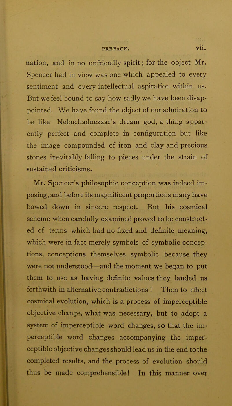 nation, and in no unfriendly spirit; for the object Mr. Spencer had in view was one which appealed to every sentiment and every intellectual aspiration within us. But we feel bound to say how sadly we have been disap- pointed. We have found the object of our admiration to be like Nebuchadnezzar’s dream god, a thing appar- ently perfect and complete in configuration but like the image compounded of iron and clay and precious stones inevitably falling to pieces under the strain of sustained criticisms. Mr. Spencer’s philosophic conception was indeed im- posing, and before its magnificent proportions many have bowed down in sincere respect. But his cosmical scheme when carefully examined proved to be construct- ed of terms which had no fixed and definite meaning, which were in fact merely symbols of symbolic concep- tions, conceptions themselves symbolic because they were not understood—and the moment we began to put them to use as having definite values they landed us forthwith in alternative contradictions ! Then to effect cosmical evolution, which is a process of imperceptible objective change, what was necessary, but to adopt a system of imperceptible word changes, so that the im- perceptible word changes accompanying the imper- ceptible objective changes should lead us in the end to the completed results, and the process of evolution should thus be made comprehensible! In this manner over