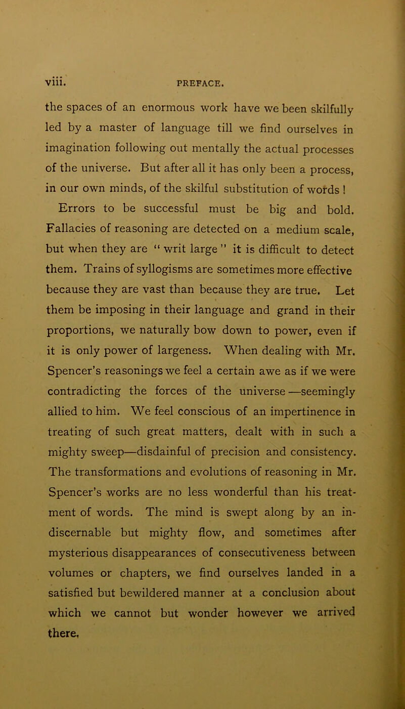 the spaces of an enormous work have we been skilfully led by a master of language till we find ourselves in imagination following out mentally the actual processes of the universe. But after all it has only been a process, in our own minds, of the skilful substitution of words ! Errors to be successful must be big and bold. Fallacies of reasoning are detected on a medium scale, but when they are “ writ large ” it is difficult to detect them. Trains of syllogisms are sometimes more effective because they are vast than because they are true. Let them be imposing in their language and grand in their proportions, we naturally bow down to power, even if it is only power of largeness. When dealing with Mr. Spencer’s reasonings we feel a certain awe as if we were contradicting the forces of the universe —seemingly allied to him. We feel conscious of an impertinence in treating of such great matters, dealt with in such a mighty sweep—disdainful of precision and consistency. The transformations and evolutions of reasoning in Mr. Spencer’s works are no less wonderful than his treat- ment of words. The mind is swept along by an in- discernable but mighty flow, and sometimes after mysterious disappearances of consecutiveness between volumes or chapters, we find ourselves landed in a satisfied but bewildered manner at a conclusion about which we cannot but wonder however we arrived there.