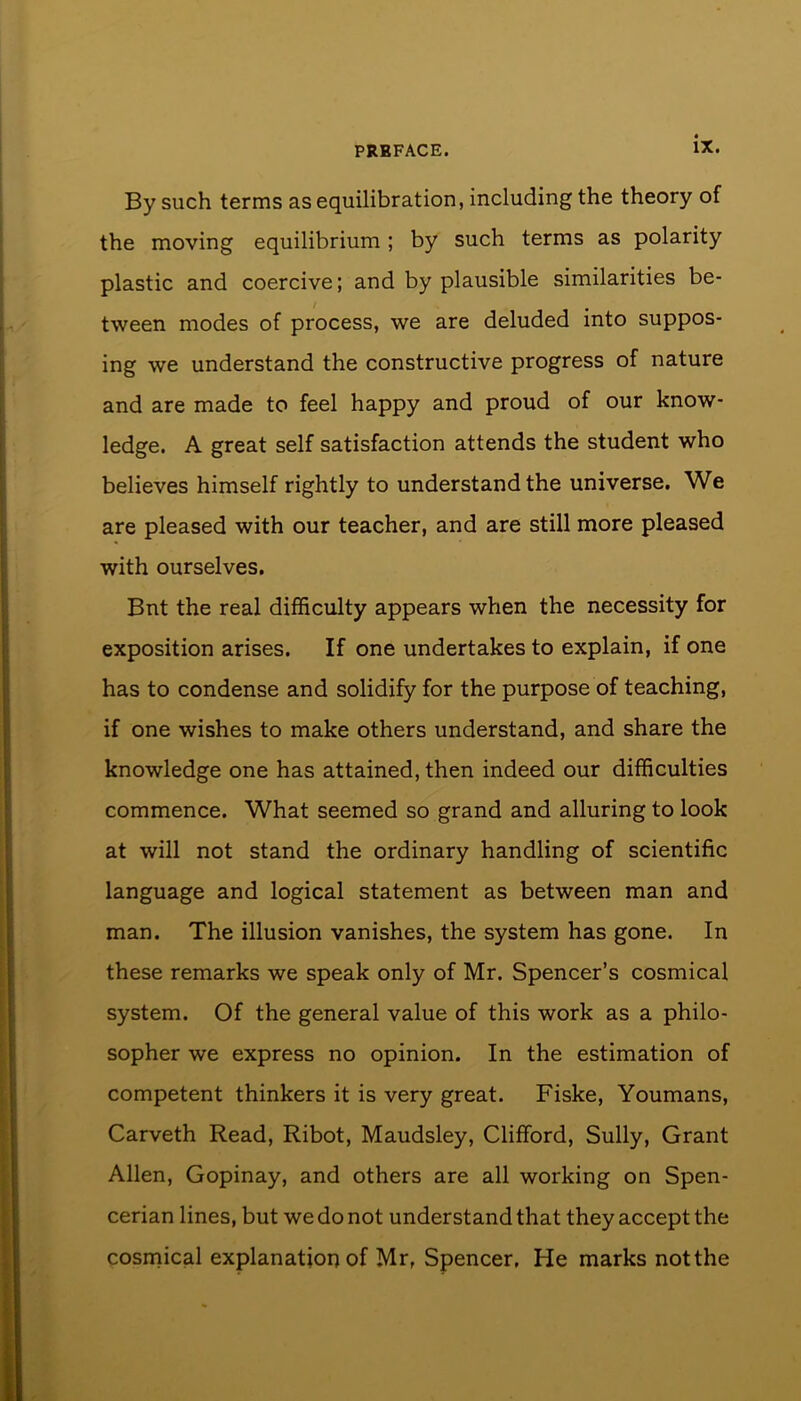 By such terms as equilibration, including the theory of the moving equilibrium ; by such terms as polarity plastic and coercive; and by plausible similarities be- tween modes of process, we are deluded into suppos- ing we understand the constructive progress of nature and are made to feel happy and proud of our know- ledge. A great self satisfaction attends the student who believes himself rightly to understand the universe. We are pleased with our teacher, and are still more pleased with ourselves. Bnt the real difficulty appears when the necessity for exposition arises. If one undertakes to explain, if one has to condense and solidify for the purpose of teaching, if one wishes to make others understand, and share the knowledge one has attained, then indeed our difficulties commence. What seemed so grand and alluring to look at will not stand the ordinary handling of scientific language and logical statement as between man and man. The illusion vanishes, the system has gone. In these remarks we speak only of Mr. Spencer’s cosmical system. Of the general value of this work as a philo- sopher we express no opinion. In the estimation of competent thinkers it is very great. Fiske, Youmans, Carveth Read, Ribot, Maudsley, Clifford, Sully, Grant Allen, Gopinay, and others are all working on Spen- cerian lines, but we do not understand that they accept the cosmical explanation of Mr, Spencer, He marks not the