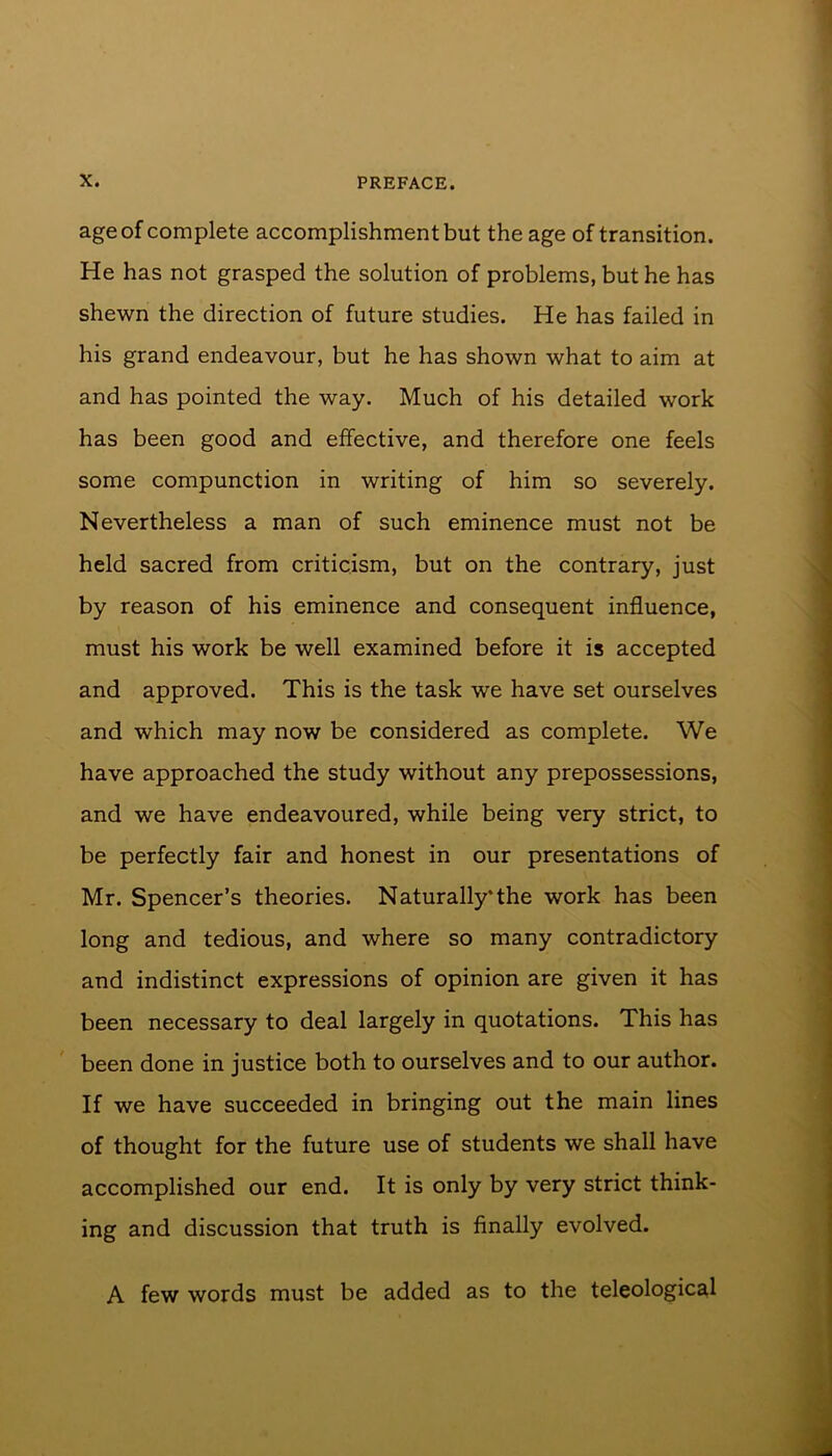age of complete accomplishment but the age of transition. He has not grasped the solution of problems, but he has shewn the direction of future studies. He has failed in his grand endeavour, but he has shown what to aim at and has pointed the way. Much of his detailed work has been good and effective, and therefore one feels some compunction in writing of him so severely. Nevertheless a man of such eminence must not be held sacred from criticism, but on the contrary, just by reason of his eminence and consequent influence, must his work be well examined before it is accepted and approved. This is the task we have set ourselves and which may now be considered as complete. We have approached the study without any prepossessions, and we have endeavoured, while being very strict, to be perfectly fair and honest in our presentations of Mr. Spencer’s theories. Naturally*the work has been long and tedious, and where so many contradictory and indistinct expressions of opinion are given it has been necessary to deal largely in quotations. This has been done in justice both to ourselves and to our author. If we have succeeded in bringing out the main lines of thought for the future use of students we shall have accomplished our end. It is only by very strict think- ing and discussion that truth is finally evolved. A few words must be added as to the teleological