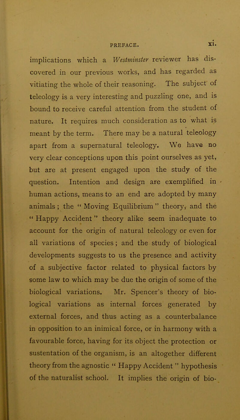 implications which a Westminster reviewer has dis- covered in our previous works, and has regarded as vitiating the whole of their reasoning. The subject of teleology is a very interesting and puzzling one, and is bound to receive careful attention from the student of nature. It requires much consideration as to what is meant by the term. There may be a natural teleology apart from a supernatural teleology. We have no very clear conceptions upon this point ourselves as yet, but are at present engaged upon the study of the question. Intention and design are exemplified in * human actions, means to an end are adopted by many animals ; the “ Moving Equilibrium ” theory, and the “ Happy Accident ” theory alike seem inadequate to account for the origin of natural teleology or even for all variations of species ; and the study of biological developments suggests to us the presence and activity of a subjective factor related to physical factors by some law to which may be due the origin of some of the biological variations. Mr. Spencer’s theory of bio- logical variations as internal forces generated by external forces, and thus acting as a counterbalance in opposition to an inimical force, or in harmony with a favourable force, having for its object the protection or sustentation of the organism, is an altogether different theory from the agnostic “ Happy Accident ” hypothesis of the naturalist school. It implies the origin of bio-