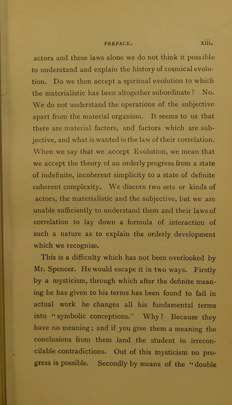 actors and these laws alone we do not think it possible to understand and explain the history of cosmical evolu- tion. Do we then accept a spiritual evolution to which the materialistic has been altogether subordinate ? No. We do not understand the operations of the subjective apart from the material organism. It seems to us that there are material factors, and factors which are sub- jective, and what is wanted is the law of their correlation. When we say that we accept Evolution, we mean that we accept the theory of an orderly progress from a state of indefinite, incoherent simplicity to a state of definite coherent complexity. We discern two sets or kinds of actors, the materialistic and the subjective, but we are unable sufficiently to understand them and their laws of correlation to lay down a formula of interaction of such a nature as to explain the orderly development which we recognise. This is a difficulty which has not been overlooked by Mr. Spencer. He would escape it in two ways. Firstly by a mysticism, through which after the definite mean- ing he has given to his terms has been found to fail in actual work he changes all his fundamental terms into “ symbolic conceptions.” Why ? Because they have no meaning; and if you give them a meaning the conclusions from them land the student in irrecon- cilable contradictions. Out of this mysticism no pro- gress is possible. Secondly by means of the “ double