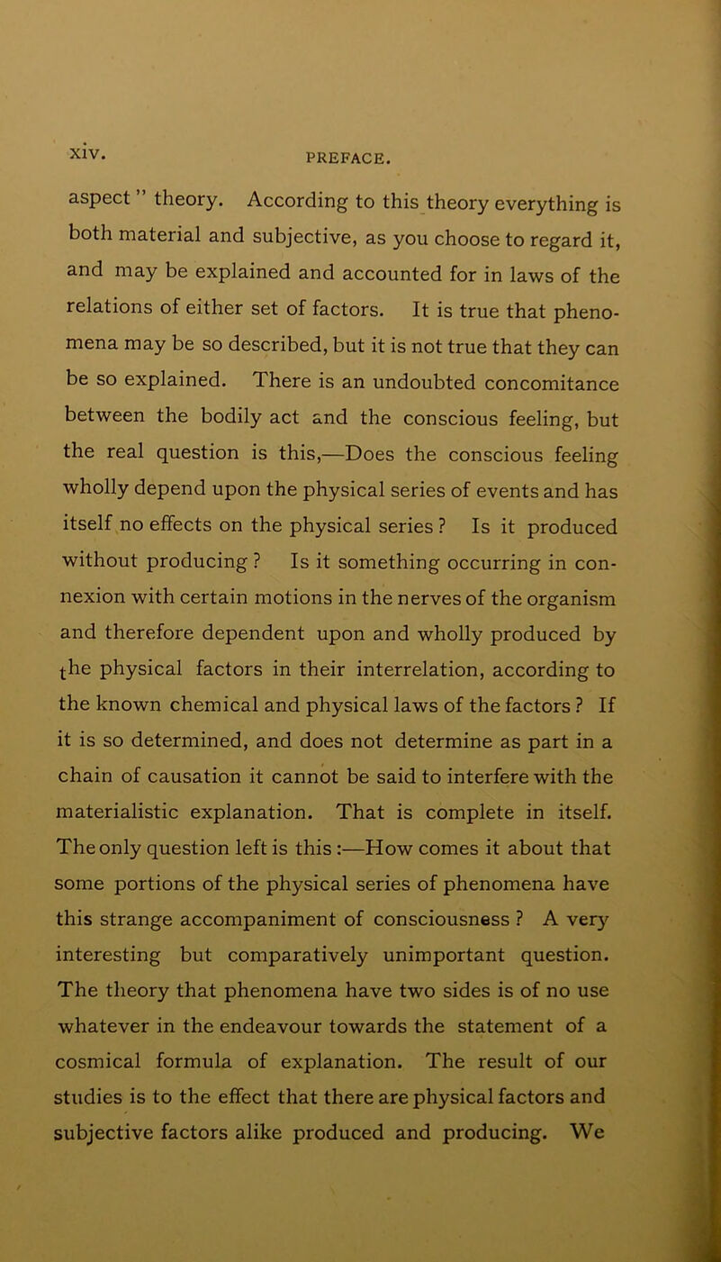 aspect ” theory. According to this theory everything is both material and subjective, as you choose to regard it, and may be explained and accounted for in laws of the relations of either set of factors. It is true that pheno- mena may be so described, but it is not true that they can be so explained. There is an undoubted concomitance between the bodily act and the conscious feeling, but the real question is this,—Does the conscious feeling wholly depend upon the physical series of events and has itself no effects on the physical series ? Is it produced without producing ? Is it something occurring in con- nexion with certain motions in the nerves of the organism and therefore dependent upon and wholly produced by the physical factors in their interrelation, according to the known chemical and physical laws of the factors ? If it is so determined, and does not determine as part in a chain of causation it cannot be said to interfere with the materialistic explanation. That is complete in itself. The only question left is this :—How comes it about that some portions of the physical series of phenomena have this strange accompaniment of consciousness ? A very interesting but comparatively unimportant question. The theory that phenomena have two sides is of no use whatever in the endeavour towards the statement of a cosmical formula of explanation. The result of our studies is to the effect that there are physical factors and subjective factors alike produced and producing. We