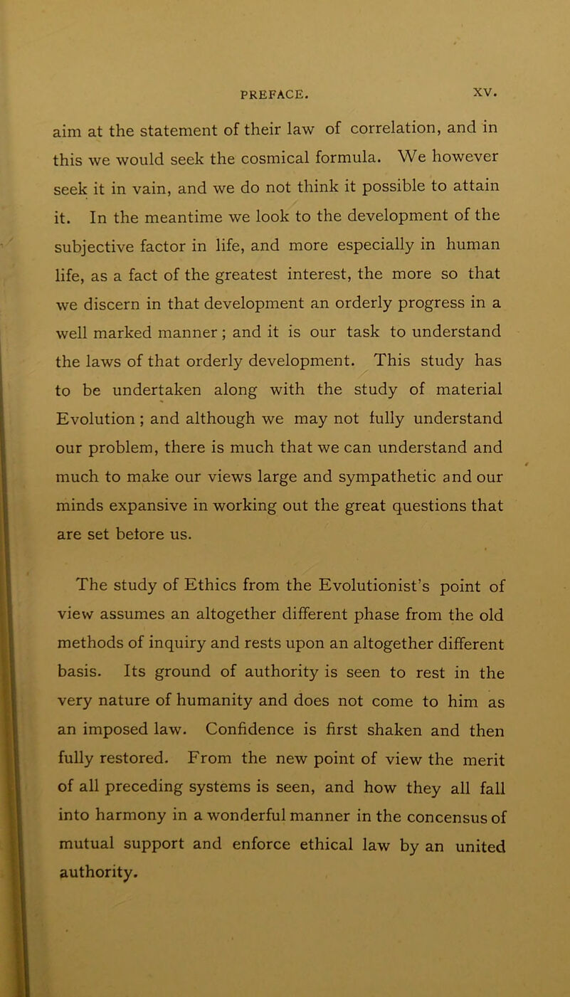 aim at the statement of their law of correlation, and in this we would seek the cosmical formula. We however seek it in vain, and we do not think it possible to attain it. In the meantime we look to the development of the subjective factor in life, and more especially in human life, as a fact of the greatest interest, the more so that we discern in that development an orderly progress in a well marked manner; and it is our task to understand the laws of that orderly development. This study has to be undertaken along with the study of material Evolution ; and although we may not fully understand our problem, there is much that we can understand and much to make our views large and sympathetic and our minds expansive in working out the great questions that are set before us. The study of Ethics from the Evolutionist’s point of view assumes an altogether different phase from the old methods of inquiry and rests upon an altogether different basis. Its ground of authority is seen to rest in the very nature of humanity and does not come to him as an imposed law. Confidence is first shaken and then fully restored. From the new point of view the merit of all preceding systems is seen, and how they all fall into harmony in a wonderful manner in the concensus of mutual support and enforce ethical law by an united authority.