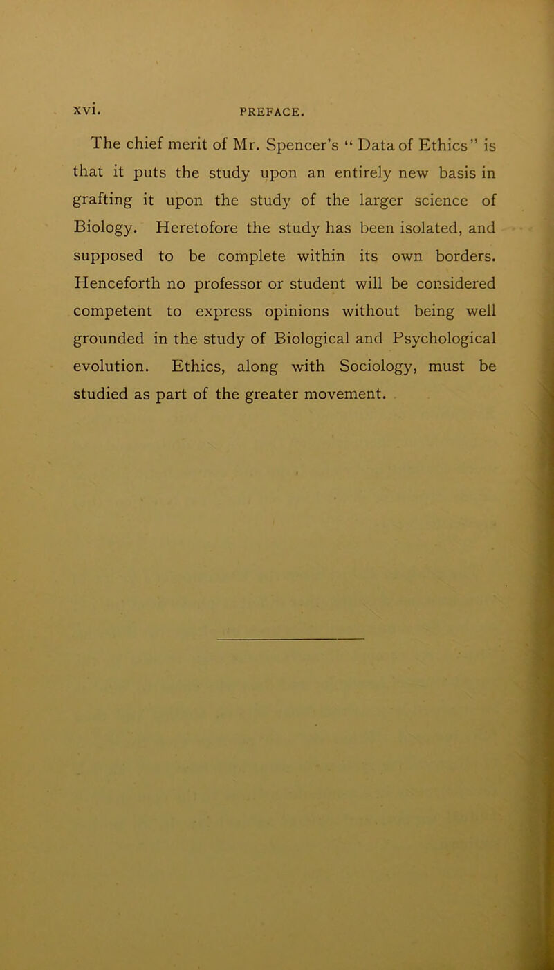 The chief merit of Mr. Spencer’s “ Data of Ethics” is that it puts the study upon an entirely new basis in grafting it upon the study of the larger science of Biology. Heretofore the study has been isolated, and supposed to be complete within its own borders. Henceforth no professor or student will be considered competent to express opinions without being well grounded in the study of Biological and Psychological evolution. Ethics, along with Sociology, must be studied as part of the greater movement.