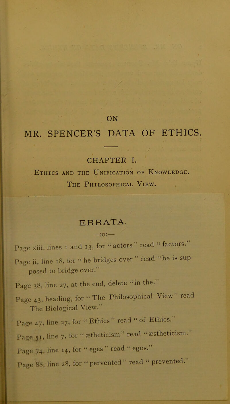 ON MR. SPENCER’S DATA OF ETHICS. CHAPTER I. Ethics and the Unification of Knowledge. The Philosophical View. errata. Page xiii, lines I and 13, for “actors” read “ factors.” Page ii, line 18, for “ he bridges over read “he is sup- posed to bridge over. Page 38, line 27, at the end, delete “in the.’ Page 43, heading, for “ The Philosophical View read The Biological View.” Page 47, line 27, for “ Ethics” read “ of Ethics.” Page 51, line 7, for “ aetheticism read “aestheticism. Page 74, line 14, for “ eges ” read “ egos. Page 88, line 28, for “ pervented ” read “ prevented.