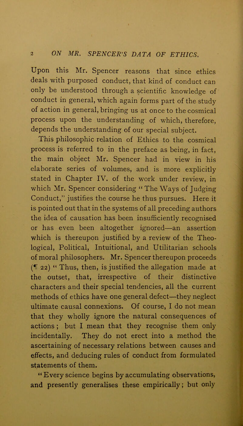 Upon this Mr. Spencer reasons that since ethics deals with purposed conduct, that kind of conduct can only be understood through a scientific knowledge of conduct in general, which again forms part of the study of action in general, bringing us at once to thecosmical process upon the understanding of which, therefore, depends the understanding of our special subject. This philosophic relation of Ethics to the cosmical process is referred to in the preface as being, in fact, the main object Mr. Spencer had in view in his elaborate series of volumes, and is more explicitly stated in Chapter IV. of the work under review, in which Mr. Spencer considering “ The Ways of Judging Conduct,” justifies the course he thus pursues. Here it is pointed out that in the systems of all preceding authors the idea of causation has been insufficiently recognised or has even been altogether ignored—an assertion which is thereupon justified by a review of the Theo- logical, Political, Intuitional, and Utilitarian schools of moral philosophers. Mr. Spencer thereupon proceeds (If 22) “ Thus, then, is justified the allegation made at the outset, that, irrespective of their distinctive characters and their special tendencies, all the current methods of ethics have one general defect—they neglect ultimate causal connexions. Of course, I do not mean that they wholly ignore the natural consequences of actions ; but I mean that they recognise them only incidentally. They do not erect into a method the ascertaining of necessary relations between causes and effects, and deducing rules of conduct from formulated statements of them. “ Every science begins by accumulating observations, and presently generalises these empirically; but only