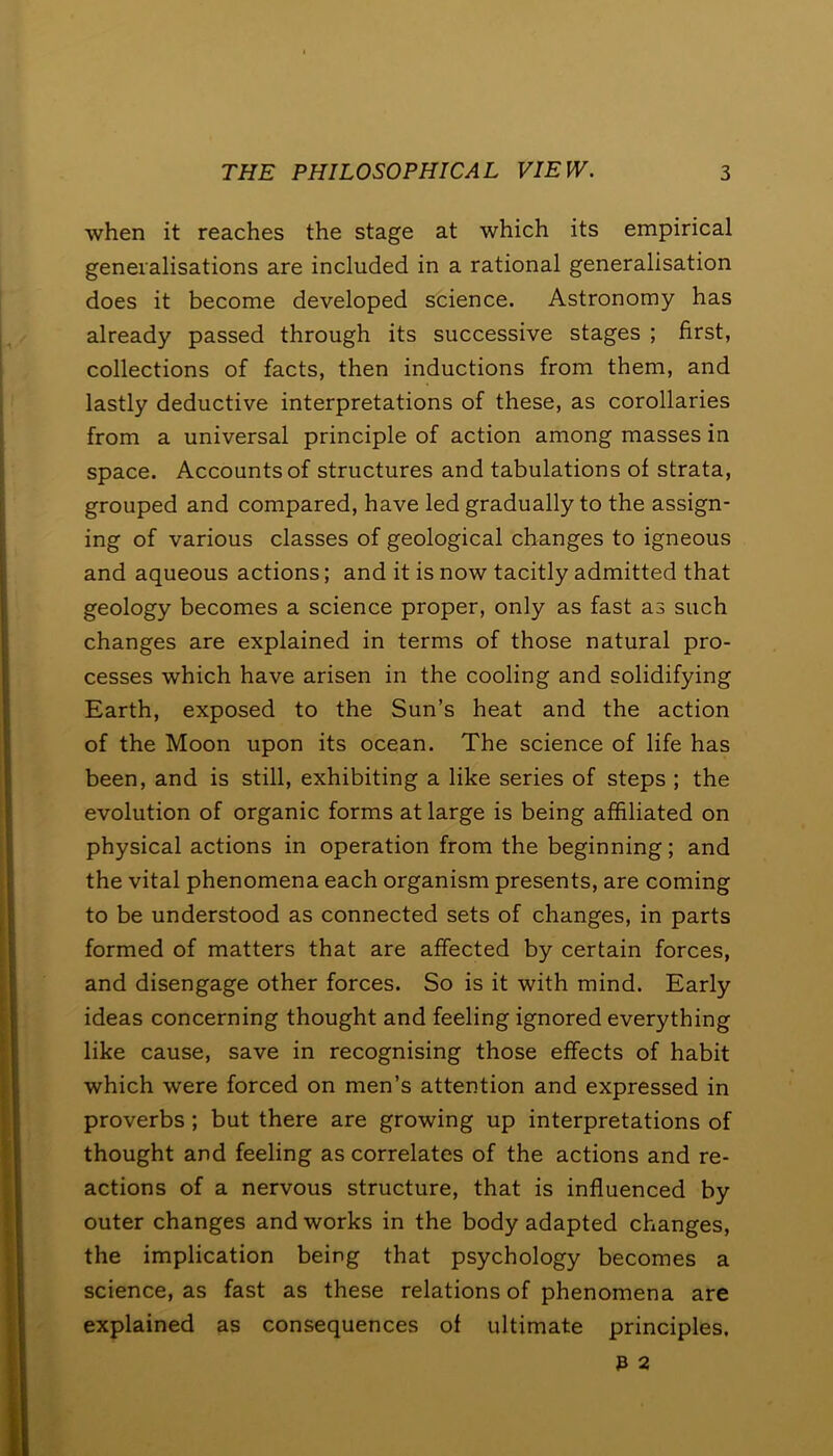 when it reaches the stage at which its empirical generalisations are included in a rational generalisation does it become developed science. Astronomy has already passed through its successive stages ; first, collections of facts, then inductions from them, and lastly deductive interpretations of these, as corollaries from a universal principle of action among masses in space. Accounts of structures and tabulations of strata, grouped and compared, have led gradually to the assign- ing of various classes of geological changes to igneous and aqueous actions; and it is now tacitly admitted that geology becomes a science proper, only as fast as such changes are explained in terms of those natural pro- cesses which have arisen in the cooling and solidifying Earth, exposed to the Sun’s heat and the action of the Moon upon its ocean. The science of life has been, and is still, exhibiting a like series of steps ; the evolution of organic forms at large is being affiliated on physical actions in operation from the beginning; and the vital phenomena each organism presents, are coming to be understood as connected sets of changes, in parts formed of matters that are affected by certain forces, and disengage other forces. So is it with mind. Early ideas concerning thought and feeling ignored everything like cause, save in recognising those effects of habit which were forced on men’s attention and expressed in proverbs ; but there are growing up interpretations of thought and feeling as correlates of the actions and re- actions of a nervous structure, that is influenced by outer changes and works in the body adapted changes, the implication being that psychology becomes a science, as fast as these relations of phenomena are explained as consequences of ultimate principles. 3 2
