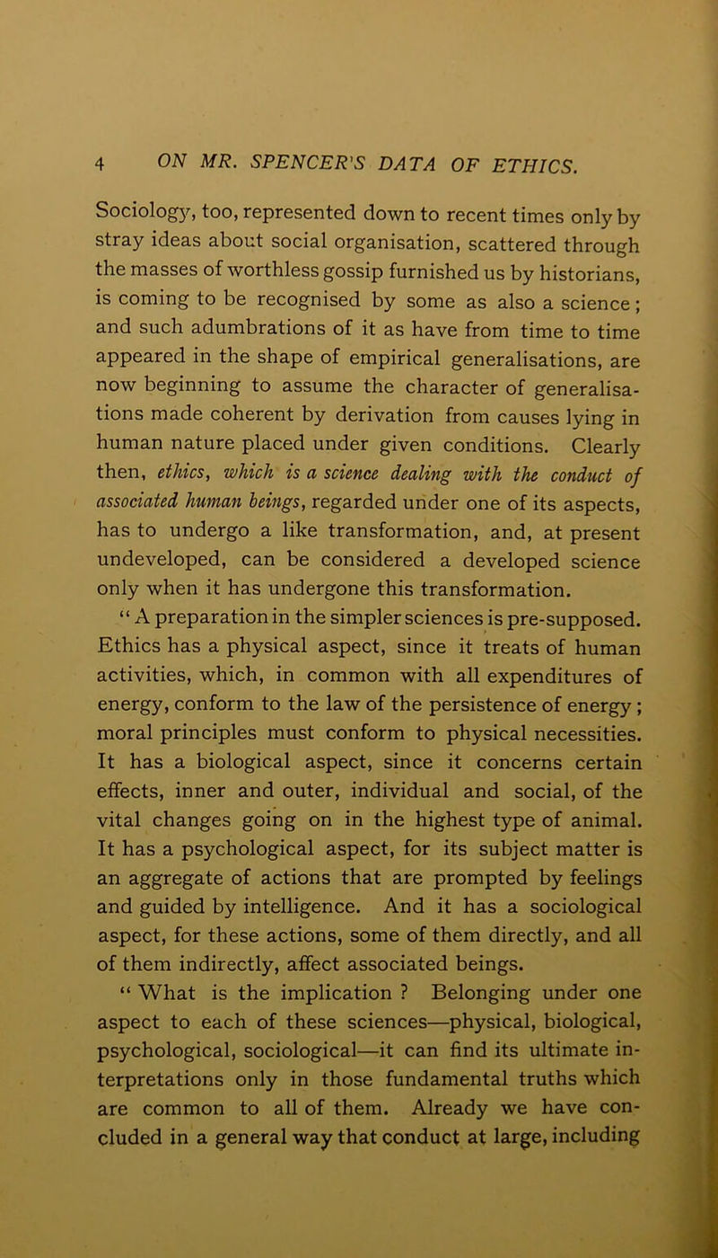 Sociology, too, represented down to recent times only by stray ideas about social organisation, scattered through the masses of worthless gossip furnished us by historians, is coming to be recognised by some as also a science; and such adumbrations of it as have from time to time appeared in the shape of empirical generalisations, are now beginning to assume the character of generalisa- tions made coherent by derivation from causes lying in human nature placed under given conditions. Clearly then, ethics, which is a science dealing with the conduct of associated human beings, regarded under one of its aspects, has to undergo a like transformation, and, at present undeveloped, can be considered a developed science only when it has undergone this transformation. ‘ ‘ A preparation in the simpler sciences is pre-supposed. Ethics has a physical aspect, since it treats of human activities, which, in common with all expenditures of energy, conform to the law of the persistence of energy ; moral principles must conform to physical necessities. It has a biological aspect, since it concerns certain effects, inner and outer, individual and social, of the vital changes going on in the highest type of animal. It has a psychological aspect, for its subject matter is an aggregate of actions that are prompted by feelings and guided by intelligence. And it has a sociological aspect, for these actions, some of them directly, and all of them indirectly, affect associated beings. “ What is the implication ? Belonging under one aspect to each of these sciences—physical, biological, psychological, sociological—it can find its ultimate in- terpretations only in those fundamental truths which are common to all of them. Already we have con- cluded in a general way that conduct at large, including